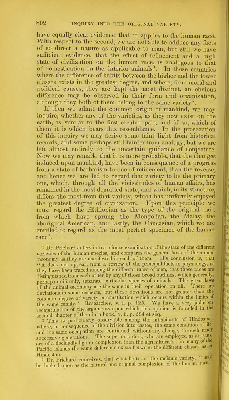 INQUIRY INTO THE ORIGINAL VARIETY. have equally clear evidence that it apphes to the human race. With respect to the second, we are not able to adduce any facts of so direct a nature as applicable to man, but still we have sufficient evidence, that the effect of refinement and a high state of civilization on the human race, is analogous to that of domestication on the inferior animals'. In those countries where the difference of habits between the higher and the lower classes exists in the greatest degi-ee, and where, from moral and political causes, they are kept the most distinct, an obvious difference may be observed in their form and organization, although they both of them belong to the same variety^. If then we admit the common origin of mankind, we may inquire, whether any of the varieties, as they now exist on the earth, is similar to the first created pair, and if so, which of them it is which beai's this resemblance. In the prosecution of this inquiry we may derive some faint light from historical records, and some perhaps still fainter from analogy, but we are left almost entirely to the uncertain guidance of conjecture. Now we may remark, that it is more probable, that the changes induced upon mankind, have been in consequence of a progress from a state of barbarism to one of refinement, than the reverse; and hence we are led to regard that vaiiety to be the primary one, which, through all the vicissitudes of human affairs, has remained in the most degraded state, and which, in its structure, differs the most from that variety, which has unifonnly enjoyed the greatest degree of civilization. Upon this principle we must regard the Jithiopian as the type of the original pair, from which have sprmig the Mongolian, the Malay, the aboriginal American, and lastly, the Caucasian, which we are entitled to regard as the most perfect specimen of the human race\ > Dr. Prichard enters into a minute examination of the state of the different varieties of the human species, and compares the general laws of the animal ceconomy as they are manifested in each of them. His conclusion is, tliat  it does not appear, from a review of the principal facts in physiologj', as they have been traced among the different races of men, that these races are distinguished from each other by any of those broad outlines, which generally, perhaps uniformly, separate particular species of animals. The great laws of the animal ceconomy are the same in their operation on all. There are deviations in some respects, but these deviations are not greater tlian the common decree of variety in constitution which occurs within the limits of the same fiunily. Researches, v. i. p. 125. We have a very judicious recapitulation of tlie arguments upon which this opinion is founded in the second chapter of the ninth book, v. ii. p. 584 et seq. 2 This is particularly observable among the inhabitants of Hindostani where, in consequence of the division into castes, the same condition oflifej and the same occupation are continued, without any change, through many successive generations. The superior orders, who are employed as artisans, are of a decidedly lighter complexion than the agriculturists; in many oftbe^ Pacific islands the same difference exists between the different classes as in ^^'a'lDr!'prichard conceives, that what lie terms the melanic variety,  m^l . be looked upon as the natural and original complexion of the human