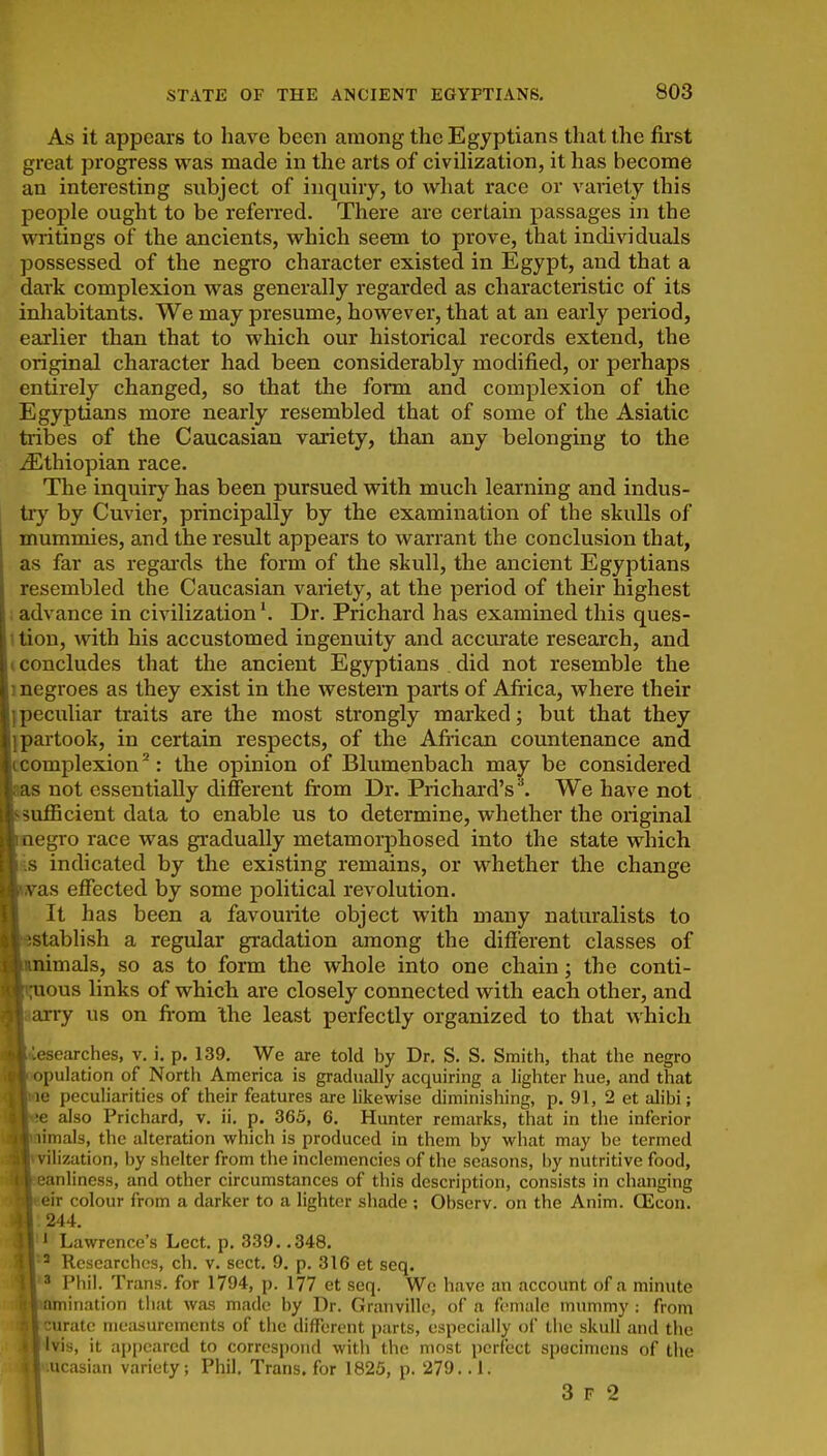 As it appears to have been among the Egyptians that the first great progress was made in the arts of civilization, it has become an interesting subject of inquiry, to what race or variety this people ought to be referred. There are certain passages in the writings of the ancients, which seem to prove, that individuals possessed of the negro character existed in Egypt, and that a dark complexion was generally regarded as characteristic of its inhabitants. We may presume, however, that at an early period, earlier than that to which our historical records extend, the original character had been considerably modified, or perhaps entirely changed, so that the form and complexion of the Egyptians more nearly resembled that of some of the Asiatic tiibes of the Caucasian variety, than any belonging to the ^Ethiopian race. The inquiry has been pursued with much learning and indus- tiy by Cuvier, principally by the examination of the skulls of mummies, and the result appears to warrant the conclusion that, as far as regai'ds the form of the skull, the ancient Egyptians resembled the Caucasian variety, at the period of their highest ; advance in civilization \ Dr. Prichard has examined this ques- 1 tion, with his accustomed ingenuity and accurate research, and (concludes that the ancient Egyptians . did not resemble the 1 negroes as they exist in the western parts of Afiica, where their }peculiar traits are the most strongly marked; but that they ipai-took, in certain respects, of the Afiican countenance and ccomplexion ^: the opinion of Blumenbach may be considered aas not essentially different from Dr. Prichard's^ We have not ftsufficient data to enable us to determine, whether the original ■negro race was gradually metamorphosed into the state which mis indicated by the existing remains, or whether the change Hnras effected by some political revolution. I It has been a favourite object with many naturalists to ^establish a regular gradation among the different classes of Binimals, so as to form the whole into one chain; the conti- guous links of which are closely connected with each other, and Baarry us on fi-om the least perfectly organized to that which Biesearches, v. i. p. 139. We are told by Dr. S. S. Smith, that the negro ■appulation of North America is gradually acquiring a lighter hue, and that Hne peculiarities of their features are likewise diminishing, p. 91, 2 et alibi; ^Be also Prichard, v. ii. p. 365, 6. Hunter remarks, that in the inferior ^^mmals, the alteration which is produced in them by what may be termed ^milization, by shelter from the inclemencies of the seasons, by nutritive food, ^^eanliness, and other circumstances of this description, consists in changing ^Beir colour from a darker to a lighter shade ; Observ. on the Anim. Oicon. ' Lawrence's Lect. p. 339. .348. ' Researches, ch. v. sect. 9. p. 316 et seq. » Phil. Trans, for 1794, p. 177 et seq. We have an account of a minute amination that was made by Dr. Granville, of a female mummy : from curate nieiisuremcnts of the different parts, especially of the skull and the Ivis, it appeared to correspond with the most perfect specimens of the (. ;ucasian variety; Phil. Trans, for 1825, p. 279.. 1. I 3 F a