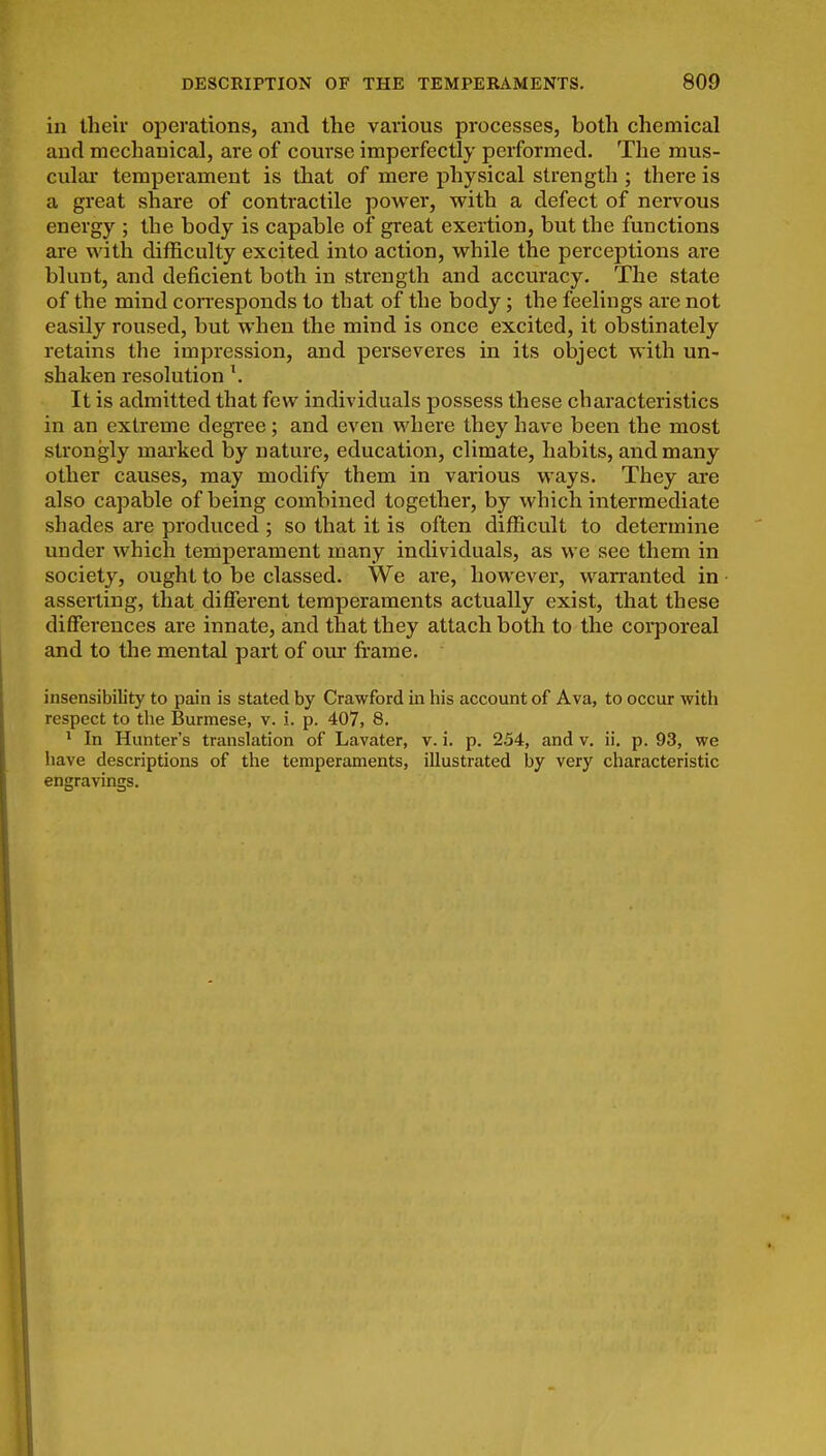 in their operations, and tlie various processes, both chemical and mechanical, are of course imperfectly performed. The mus- cular temperament is that of mere physical strength ; there is a great share of contractile powei*, with a defect of nervous energy ; the body is capable of great exertion, but the functions are with difficulty excited into action, while the perceptions are blunt, and deficient both in strength and accuracy. The state of the mind coiTesponds to that of the body; the feelings are not easily roused, but when the mind is once excited, it obstinately retains the impression, and perseveres in its oljject with un- shaken resolution \ It is admitted that few individuals possess these characteristics in an extreme degree; and even where they have been the most strongly mai'ked by nature, education, climate, habits, and many other causes, may modify them in various ways. They are also capable of being combined together, by which intermediate shades are produced ; so that it is often difficult to determine under which temperament many individuals, as we see them in society, ought to be classed. We are, however, warranted in asserting, that different temperaments actually exist, that these differences are innate, and that they attach both to the corporeal and to the mental part of our frame. insensibility to pain is stated by Crawford in his account of Ava, to occur with respect to the Burmese, v. i. p. 407, 8. ' In Hunter's translation of Lavater, v. i. p. 254, and v. ii. p. 93, we have descriptions of the temperaments, illustrated by very characteristic engravings.