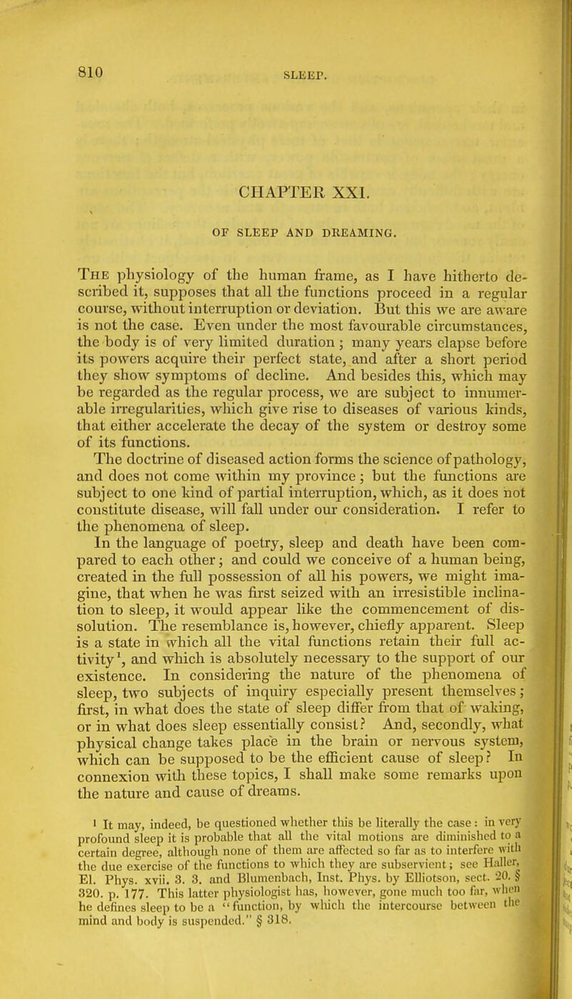 SLEEP. CHAPTER XXI. OF SLEEP AND DREAMING. The physiology of the human frame, as I have hitherto de- scribed it, supposes that all the functions proceed in a regular course, without interruption or deviation. But this we are aware is not the case. Even under the most favourable circumstances, the body is of very limited duration ; many years elapse before its powers acquire their perfect state, and after a short period they show symptoms of decline. And besides this, which may be regarded as the regular process, we are subject to innumer- able irregularities, which give rise to diseases of various kinds, that either accelerate the decay of the system or destroy some of its functions. The doctrine of diseased action forms the science of pathology, and does not come within my province; but the functions are subject to one kind of partial interruption, which, as it does not constitute disease, will fall under our consideration. I I'efer to the phenomena of sleep. In the language of poetry, sleep and death have been com- pared to each other; and could we conceive of a human being, created in the full possession of all his powers, we might ima- gine, that when he was first seized with an irresistible inclina- tion to sleep, it would appear like the commencement of dis- solution. The resemblance is, however, chiefly apparent. Sleep is a state in ndiich all the vital functions retain their full ac- tivity', and which is absolutely necessary to the support of our existence. In considering the nature of the phenomena of sleep, two subjects of inquiry especially present themselves ; fii-st, in what does the state of sleep differ fi-om that of waking, or in what does sleep essentially consist? And, secondly, what physical change takes place in the brain or nervous system, which can be supposed to be the efficient cause of sleep ? In connexion witli these topics, I shall make some remarks upon the nature and cause of dreams. ' It may, indeed, be questioned whether this be Hterally the case : in very profound sleep it is probable that all the vital motions are diminished to a certain degree, although none of them are affected so far as to interfere witii the due exercise of the functions to which they are subservient; sec Hallcr, El. Phys. xvii. 3. 3. and Blumenbach, Inst. Phys. by Elliotson, sect. 20. § 320. p. 177. This latter physiologist has, however, gone much too far, wIk' he defines sleep to be a function, by which the intercourse between the mind and body is suspended. § 318.