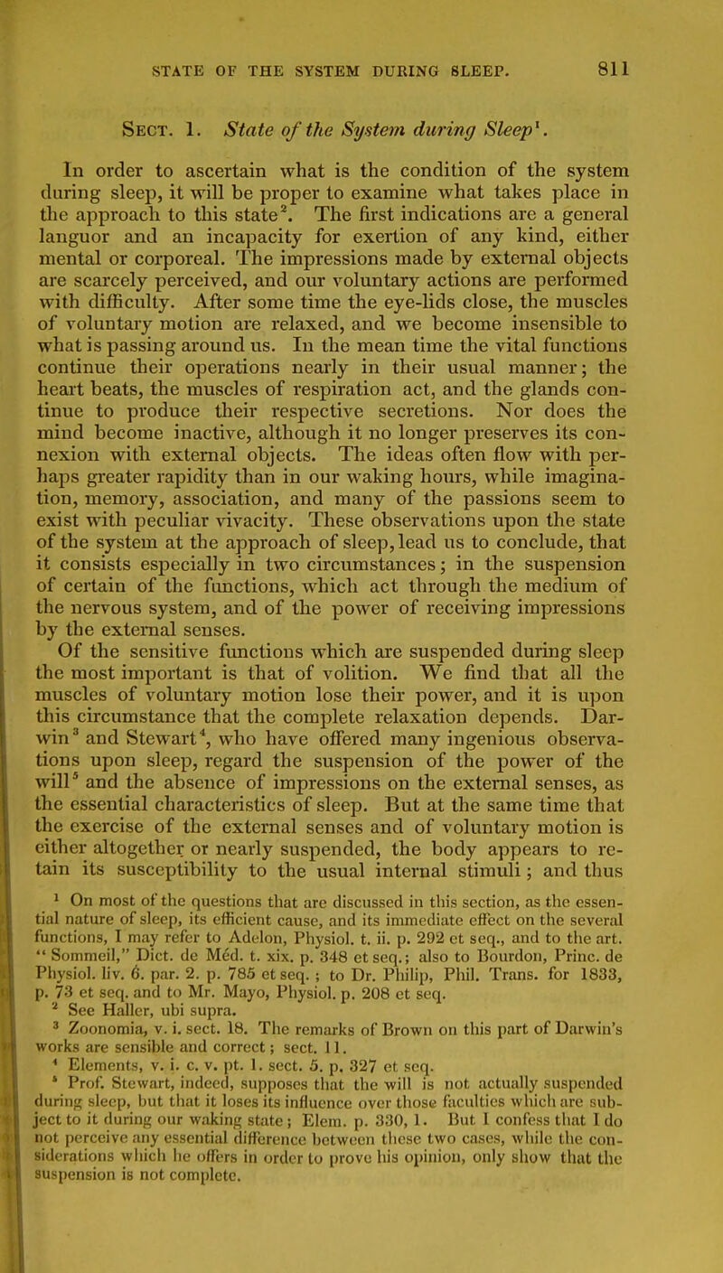 Sect. 1. State of the System during Sleep^. In order to ascertain what is the condition of the system during sleep, it will be proper to examine what takes place in the approach to this state'*. The first indications are a general languor and an incapacity for exertion of any kind, either mental or corporeal. The impressions made by external objects are scarcely perceived, and our voluntary actions are performed with difficulty. After some time the eye-lids close, the muscles of voluntary motion are relaxed, and we become insensible to what is passing around us. In the mean time the vital functions continue their operations nearly in their usual manner; the heart beats, the muscles of respiration act, and the glands con- tinue to produce their respective secretions. Nor does the mind become inactive, although it no longer preserves its con- nexion with external objects. The ideas often flow with per- haps greater rapidity than in our waking hours, while imagina- tion, memory, association, and many of the passions seem to exist with peculiar vivacity. These observations upon the state of the system at the approach of sleep, lead us to conclude, that it consists especially in two circumstances; in the suspension of certain of the fimctions, which act through the medium of the nervous system, and of the power of receiving impressions by the external senses. Of the sensitive functions which are suspended during sleep the most important is that of volition. We find that all the muscles of voluntary motion lose their power, and it is upon this circumstance that the complete relaxation depends. Dar- win^ and Stewart*, who have offered many ingenious observa- tions upon sleep, regard the suspension of the power of the will* and the absence of impressions on the external senses, as the essential characteristics of sleep. But at the same time that the exercise of the external senses and of voluntary motion is either altogether or nearly suspended, the body appears to re- tain its susceptibility to the usual internal stimuli; and thus * On most of the questions that are discussed in this section, as the essen- tial nature of sleep, its efficient cause, and its immediate effect on the several functions, I may refer to Adelon, Physiol, t. ii. p. 292 et seq., and to the art.  Sommeil, Diet, de Med. t. xix. p. 348 etseq.; also to Bourdon, Princ. de Physiol, liv. 6. par. 2. p. 785 et seq. ; to Dr. Philip, Phil. Trans, for 1833, p. 73 et seq. and to Mr. Mayo, Physiol, p. 208 et seq. See Haller, ubi supra. ' Zoonomia, v. i. sect. 18. The remarks of Brown on this part of Darwin's works are sensible and correct; sect. 11. * Elements, v. i. c. v. pt. 1. sect. 5. p. 327 et seq. * Prof. Stewart, indeed, supposes that the will is not actually suspended during sleep, but that it loses its influence over those faculties which are sub- ject to it during our waking state ; Elem. p. 330, 1. But 1 confess that I do Inot perceive any essential difference between these two cases, while the con- siderations which he offers in order to prove his opinion, only show that the