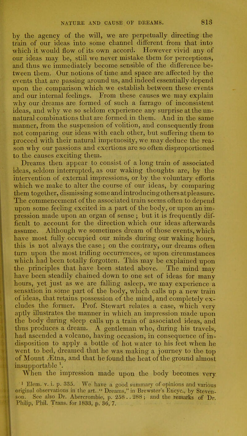 by the agency of the will, we are perpetually dh'ecting the train of our ideas into some channel different from that into which it would flow of its own accord. However vivid any of our ideas may be, still we never mistake them for perceptions, and thus we immediately become sensible of the difference be- tween them. Our notions of time and space are affected by the events that are passing around ns, and indeed essentially depend upon the comparison which we establish between these events and our internal feelings. From these causes we may explain why our dreams are formed of such a farrago of inconsistent ideas, and why we so seldom experience any siu'prise at the un- natural combinations that are formed in them. And in the same manner, from the suspension of volition, and consequently from not comparing our ideas with each other, but suffering them to proceed with their natural impetuosity, we may deduce the rea- son why our passions and exertions are so often disproportioned to the causes exciting them. Dreams then appear to consist of a long train of associated ideas, seldom interrupted, as our waking thoughts are, by the intervention of external impressions, or by the voluntary efforts which we make to alter the course of our ideas, by comparing them together, dismissing some and introducing others at pleasure. The commencement of the associated train seems often to depend upon some feeling excited in a part of the body, or upon an im- pression made upon an organ of sense ; but it is frequently dif- ficult to account for the direction which our ideas afteiwards assume. Although we sometimes dream of those events, which have most fully occupied our minds during our waking hours, this is not always the case; on the contrary, our dreams often turn upon the most trifling occurrences, or upon circumstances which had been totally forgotten. This may be explained upon the principles that have been stated above. The mind may have been steadily chained down to one set of ideas for many hours, yet just as we are falling asleep, we may experience a sensation in some part of the body, which calls up a new train of ideas, that retains possession of the mind, and completely ex- cludes the former. Prof. Stewart relates a case, which very aptly illustrates the manner in which an impression made upon the body during sleep calls up a train of associated ideas, and thus produces a dream. A gentleman who, during his travels, had ascended a volcano, having occasion, in conseqiiencc of in- disposition to apply a bottle of hot water to his feet when he went to bed, dreamed that he was making a journey to the top of Mount iEtna, and that he found the heat of the ground almost insupportable \ When the impression made upon the body becomes very ' Elcm. V. i. p. 335. We have a good summary of opinions and various original observations in the art.  Dreams, in Brewster's Encyc., by Steven- son. Sec also Dr. Abercrombie, p. 238 .. 288 ; and the remarks of Dr Philip, Phil. Trans, for 1833, p. 36, 7.