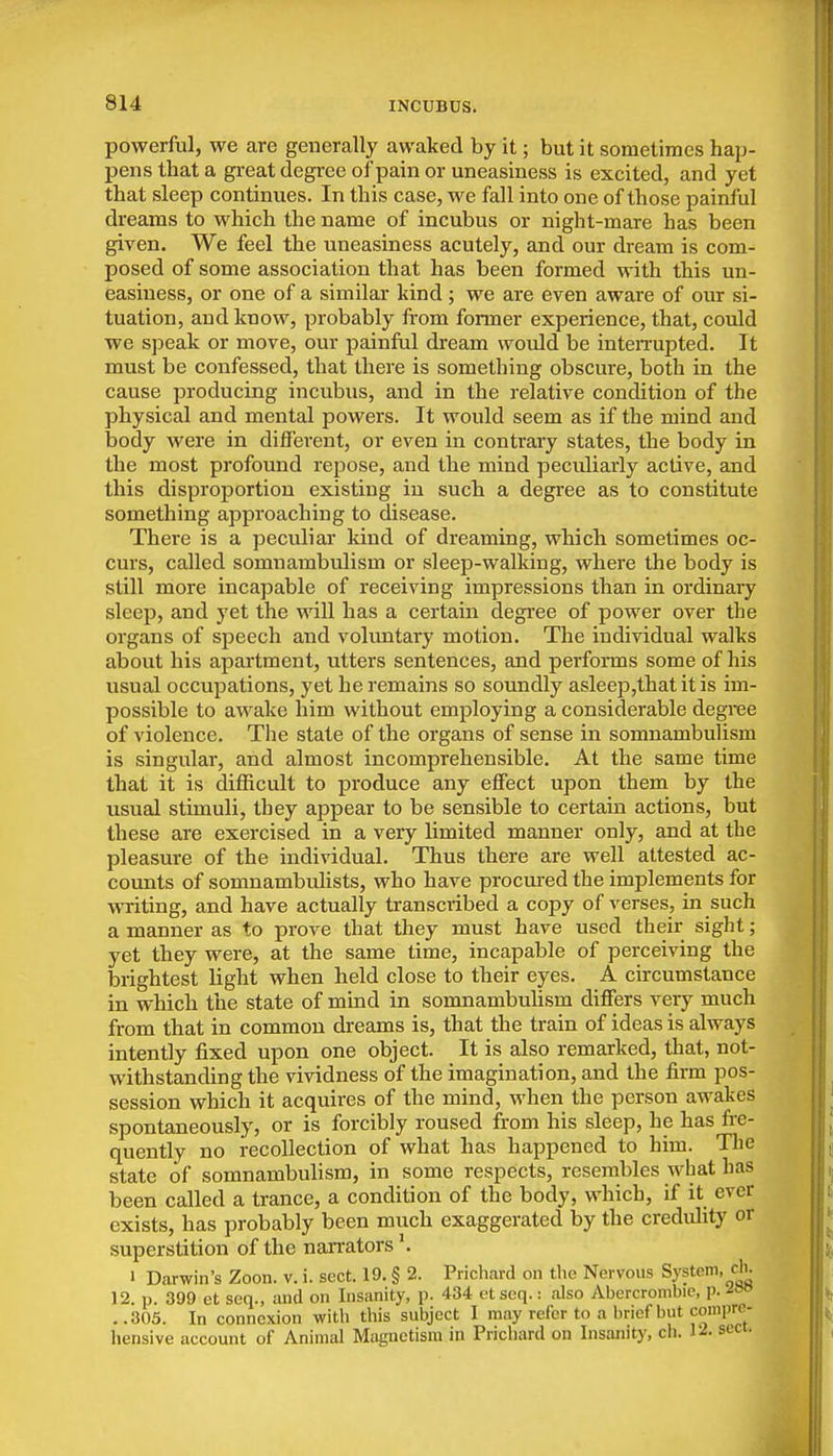 powerful, we are generally awaked by it; but it sometimes hap- pens that a gi-eat degi-ee of pain or uneasiness is excited, and yet that sleep continues. In this case, we fall into one of those painful dreams to which the name of incubus or night-mare has been given. We feel the uneasiness acutely, and our dream is com- posed of some association that has been formed with this un- easiness, or one of a similar kind ; we are even aware of our si- tuation, and know, probably fi-om former experience, that, could we speak or move, our painful dream would be inteiTupted. It must be confessed, that there is something obscure, both in the cause producing incubus, and in the relative condition of the physical and mental powers. It would seem as if the mind and body were in different, or even in contrary states, the body in the most profound repose, and the mind peculiarly active, and this disproportion existing in such a degree as to constitute something approaching to disease. There is a peculiar kind of dreaming, which sometimes oc- curs, called somnambulism or sleep-walking, where the body is still more incapable of receiving impressions than in ordinary sleep, and yet the will has a certain degree of power over the organs of speech and voluntary motion. The individual walks about his apartment, utters sentences, and performs some of his usual occupations, yet he remains so soundly asleep,that it is im- possible to awake him without employing a considerable degree of violence. The state of the organs of sense in somnambulism is singular, and almost incomprehensible. At the same time that it is difficult to j)roduce any effect upon them by the usual stimuli, they appear to be sensible to certain actions, but these are exercised in a very limited manner only, and at the pleasure of the individual. Thus there are well attested ac- counts of somnambulists, who have procured the implements for writing, and have actually transciibed a copy of verses, in such a manner as to prove that they must have used their sight; yet they were, at the same time, incapable of perceiving the brightest light when held close to their eyes. A circumstance in which the state of mind in somnambulism differs very much from that in common dreams is, that the train of ideas is always intently fixed upon one object. It is also remarked, that, not- withstanding the vividness of the imagination, and the firm pos- session which it acquires of the mind, when the person awakes spontaneously, or is forcibly roused from his sleep, he has fi-e- quently no recollection of what has happened to him. Tlie state of somnambulism, in some respects, resembles what has been called a trance, a condition of the body, which, if it ever exists, has probably been much exaggerated by the credulity or superstition of the nan-ators 1 Darwin's Zoon. v. i. sect. 19. § 2. Prichard on the Nervous System, cIk 12. p. 399 et seq., and on Insanity, p. 434 ctseq.: also Abercrombie, p. . .305. In connexion with this subject I may refer to a brief but compre- hensive account of Animal Magnetism in Prichard on Insanity, ch. 1^. sect.
