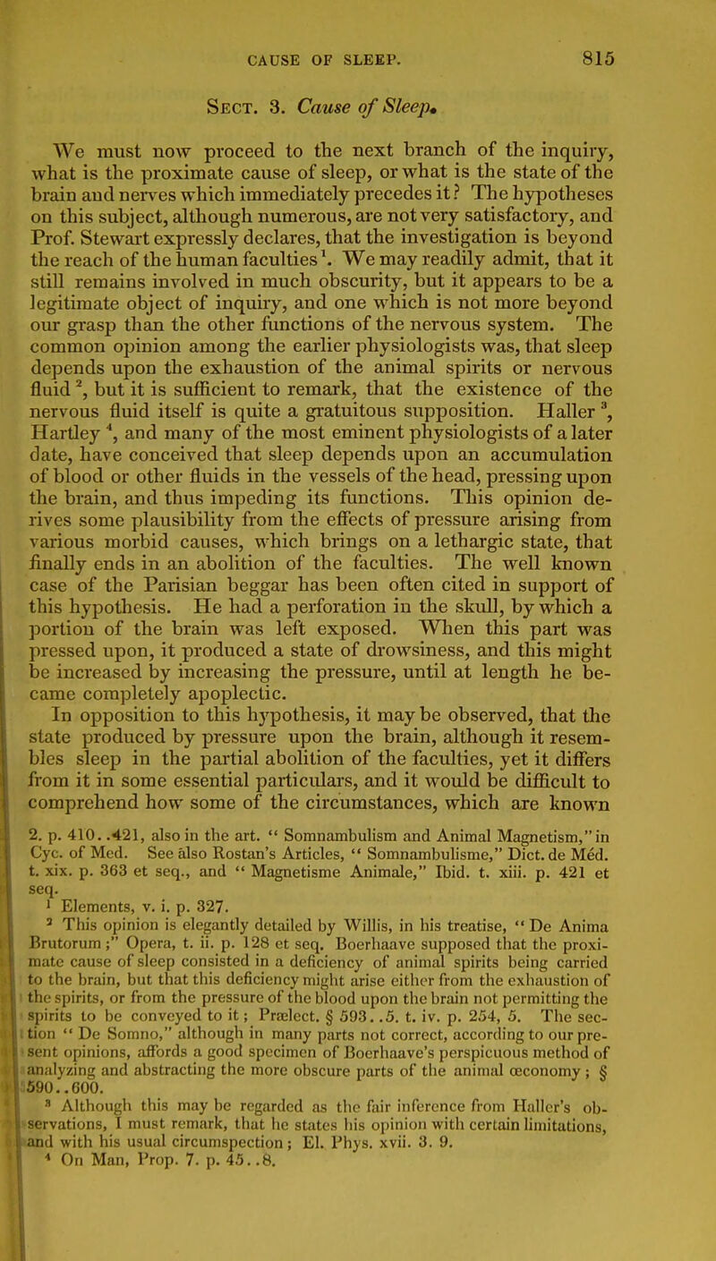 Sect, 3. Came of Sleep* We must now proceed to the next branch of the inquiry, what is the proximate cause of sleep, or what is the state of the brain aud nen^es which immediately precedes it ? The hypotheses on this subject, although numerous, are not very satisfactory, and Prof. Stewart expressly declares, that the investigation is beyond the reach of the human faculties \ We may readily admit, that it still remains involved in much obscurity, but it appears to be a legitimate object of inquiry, and one which is not more beyond our grasp than the other functions of the nervous system. The common opinion among the earlier physiologists was, that sleep depends upon the exhaustion of the animal spirits or nervous fluid but it is sufficient to remark, that the existence of the nervous fluid itself is quite a gratuitous supposition. Haller ^, Hartley and many of the most eminent physiologists of a later date, have conceived that sleep depends upon an accumulation of blood or other fluids in the vessels of the head, pressing upon the brain, and thus impeding its functions. Tliis opinion de- rives some plausibility from the effects of pressure arising from various morbid causes, which brings on a lethargic state, that finally ends in an abolition of the faculties. The well known case of the Parisian beggar has been often cited in support of this hypothesis. He had a perforation in the skull, by which a portion of the brain was left exposed. When this part was pressed upon, it produced a state of drowsiness, and this might be increased by increasing the pressure, until at length he be- came completely apoplectic. In opposition to this hypothesis, it may be observed, that the state produced by pressure upon the brain, although it resem- bles sleep in the partial abolition of the faculties, yet it differs from it in some essential particidars, and it would he difficult to comprehend how some of the circumstances, which axe known 2. p. 410. .421, also in the art.  Somnambulism and Animal Magnetism, in Cyc. of Med. See also Rostan's Articles,  Somnambulisme, Diet, de Med. t. xix. p. 363 et seq., and  Magnetisme Animale, Ibid. t. xiii. p. 421 et seq. 1 Elements, v. i. p. 327. ' Tliis opinion is elegantly detailed by Willis, in his treatise,  De Anima Brutorum ; Opera, t. ii. p. 128 et seq. Boerhaave supposed that the proxi- mate cause of sleep consisted in a deficiency of animal spirits being carried 1 to the brain, but that this deficiency might arise either from the exhaustion of I the spirits, or from the pressure of the blood upon the brain not permitting the I spirits to be conveyed to it; Praelect. § 593. .5. t. iv. p. 254, 5. Tlie sec- Ition  De Somno, although in many parts not correct, according to ourpre- ent opinions, affords a good specimen of Boerhaave's perspicuous method of alyzing and abstracting the more obscure parts of the animal ceconomy; § 90..600.  Although this may be regarded as the fair inference from Hallcr's ob- servations, I must remark, that he states his opinion with certain hmitations, and with his usual circumspection; El. Phys. xvii. 3. 9. On Man, Prop. 7. p. 45..8.