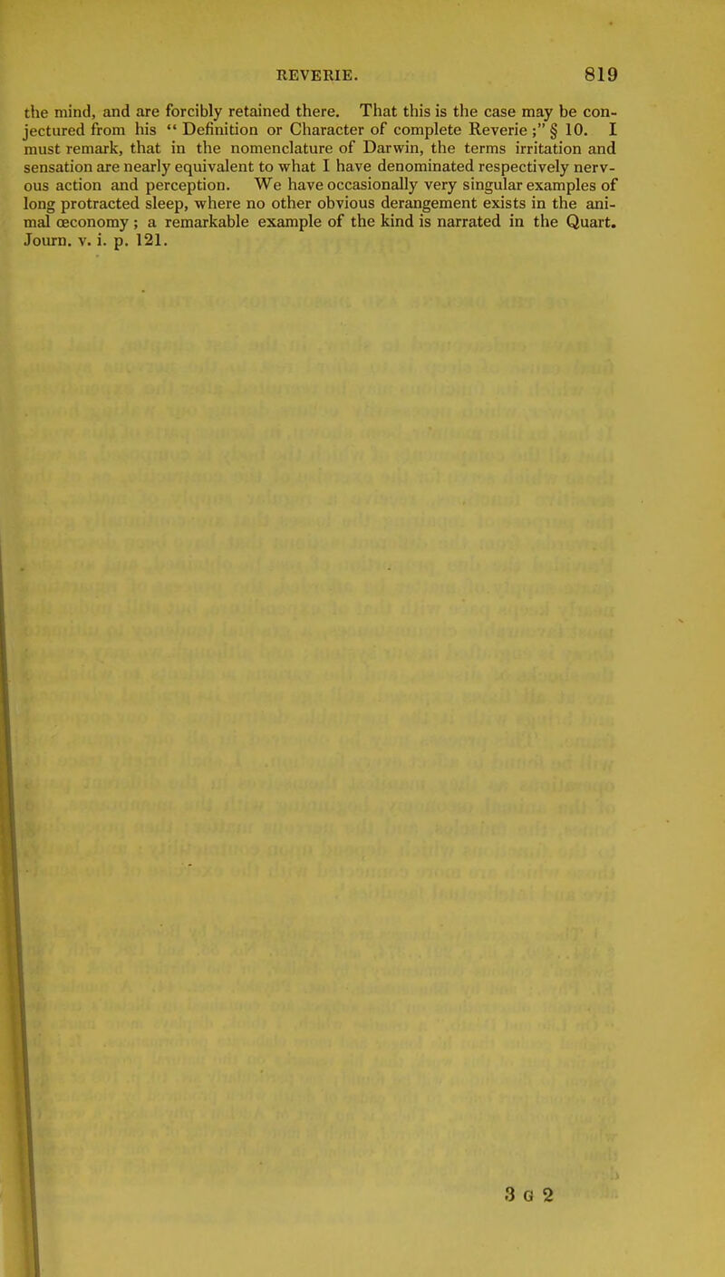 the mind, and are forcibly retained there. That this is the case may be con- jectured from his  Definition or Character of complete Reverie ; § 10. I must remark, that in the nomenclature of Darwin, the terms irritation and sensation are nearly equivalent to what I have denominated respectively nerv- ous action and perception. We have occasionally very singular examples of long protracted sleep, where no other obvious derangement exists in the ani- mal oeconomy ; a remarkable example of the kind is narrated in the Quart. Journ. v. i. p. 121. 3 G 2 I