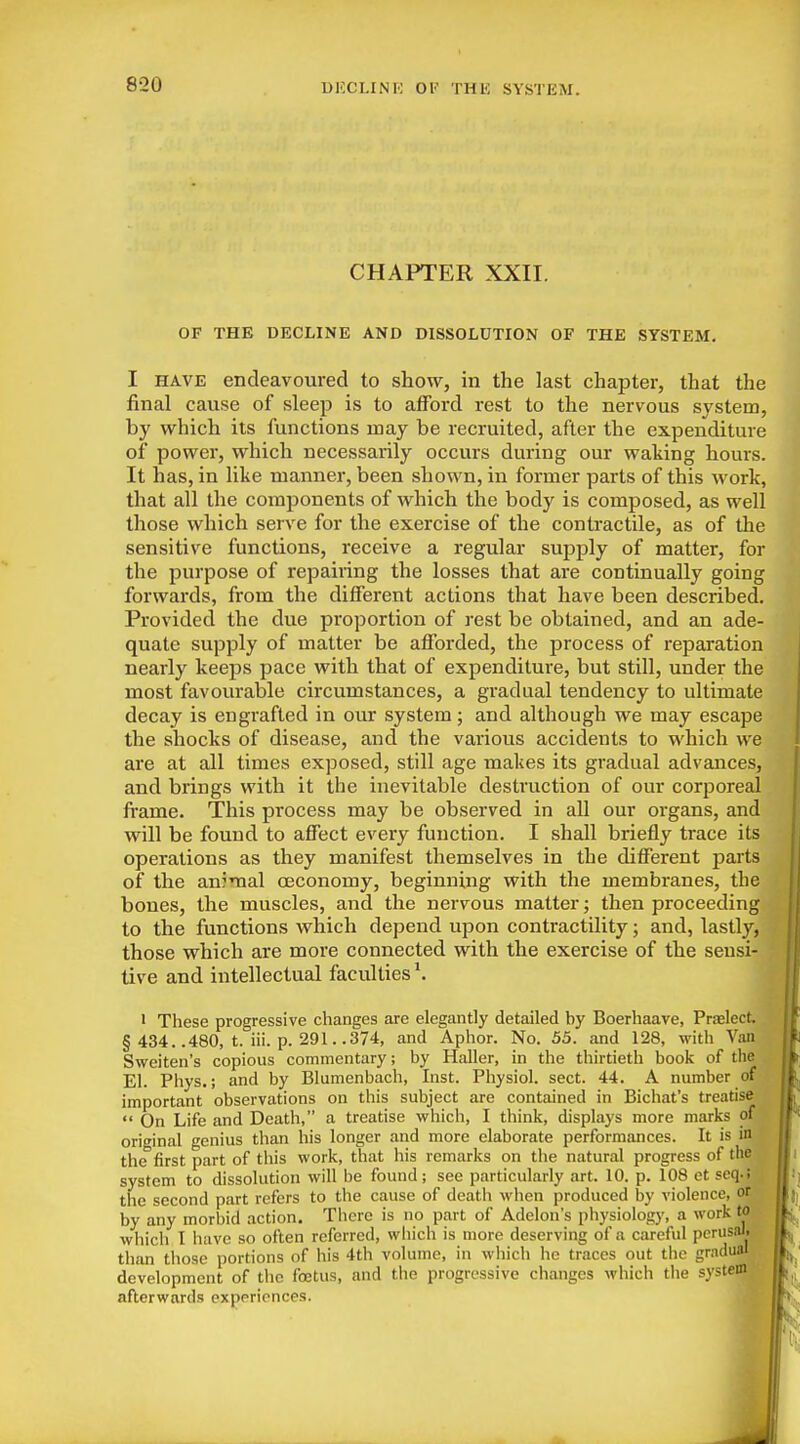 CHAPTER XXII. OF THE DECLINE AND DISSOLUTION OF THE SYSTEM. I HAVE endeavoured to show, in the last chapter, that the final cause of sleep is to afford rest to the nervous system, by which its functions may be recruited, after the expenditure of power, which necessarily occurs during our waking hours. It has, in like manner, been shown, in former parts of this work, that all the components of which the body is composed, as well those which serve for the exercise of the contractile, as of the sensitive functions, receive a regular supply of matter, for the purpose of repairing the losses that are continually going forwards, from the different actions that have been described. Provided the due proportion of rest be obtained, and an ade- quate supply of matter be afforded, the process of reparation nearly keeps pace with that of expenditure, but still, under the most favourable circumstances, a gradual tendency to ultimate decay is engrafted in our system; and although we may escape the shocks of disease, and the various accidents to which we are at all times exposed, still age makes its gradual advances, and brings with it the inevitable destruction of our corporeal frame. This process may be observed in all our organs, and will be found to affect every function. I shall briefly trace its operations as they manifest themselves in the different parts of the anjmal oeconomy, beginning with the membranes, the bones, the muscles, and the nervous matter; then proceeding to the functions which depend upon contractility; and, lastly, those which are more connected with the exercise of the sensi- tive and intellectual faculties \ ' These progressive changes are elegantly detailed by Boerhaave, Prfeleet, § 434. .480, t. iii. p. 291. .374, and Aphor. No. 55. and 128, with Van Sweiten's copious commentary; by Haller, in the thirtieth book of the El. Phys.; and by Blumenbach, Inst. Physiol, sect. 44. A number of important observations on this subject are contained in Bichat's treatise  On Life and Death, a treatise which, I think, displays more marks of original genius than his longer and more elaborate performances. It is in the first part of this work, that his remarks on the natural progress of the system to dissolution will be found; see particularly art. 10. p. 108 et seq.i the second part refers to the cause of death when produced by violence, or by any morbid action. There is no part of Adelon's physiology, a work to which I liave so often referred, which is more deserving of a careful pcrusiu. than those portions of his 4th volume, in which he traces out the gradual development of the foetus, and the progressive changes which the system afterwards experiences.