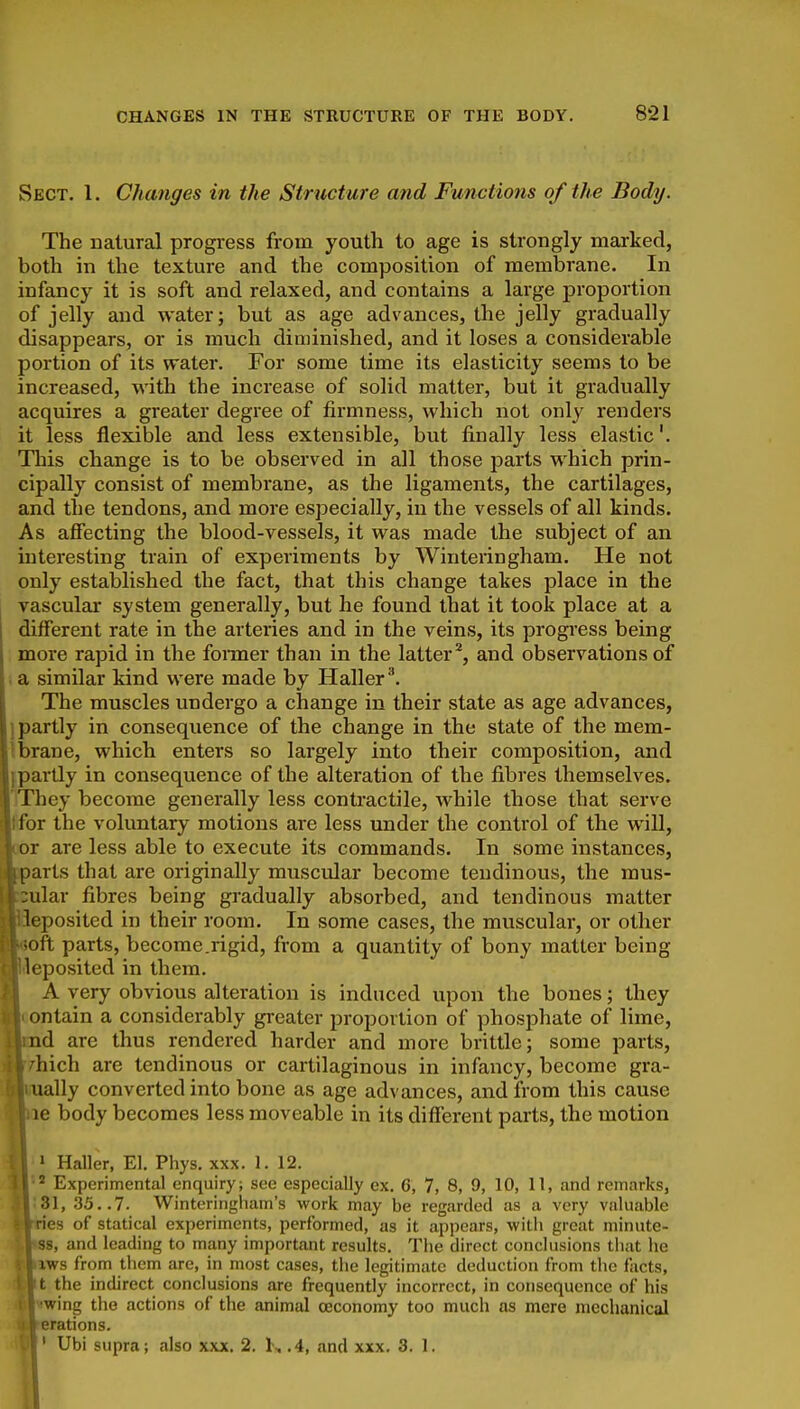 Sect. 1. Changes in the Structure and Functions of the Body. The natural progress from youth to age is strongly marked, both in the texture and the composition of membrane. In infancy it is soft and relaxed, and contains a large proportion of jelly and water; but as age advances, the jelly gradually disappears, or is much diminished, and it loses a considerable portion of its water. For some time its elasticity seems to be increased, with the increase of solid matter, but it gradually acquires a greater degree of firmness, which not only renders it less flexible and less extensible, but finally less elastic'. This change is to be observed in all those parts which prin- cipally consist of membrane, as the ligaments, the cartilages, and the tendons, and more especially, in the vessels of all kinds. As afiecting the blood-vessels, it was made tlie subject of an interesting train of experiments by Winteringham. He not only established the fact, that this change takes place in the I vascular system generally, but he found that it took place at a different rate in the arteries and in the veins, its progress being more rapid in the foimer than in the latter^, and observations of . a similar kind were made by Haller'. The muscles undergo a change in their state as age advances, j partly in consequence of the change in the state of the mem- ibrane, whicb enters so largely into their composition, and {partly in consequence of the alteration of the fibres themselves. TThey become generally less conti-actile, while those that serve Rfor the voluntary motions are less under the control of the will, Dor are less able to execute its commands. In some instances, iiarls that are originally muscular become tendinous, the mus- ular fibres being gradually absorbed, and tendinous matter ieposited in their room. In some cases, the muscular, or otlier oft parts, become.rigid, from a quantity of bony matter being Ieposited in them. A very obvious alteration is induced upon the bones; they ontain a considerably greater proportion of phosphate of lime, nd are thus rendered harder and more brittle; some parts, Biich are tendinous or cartilaginous in infancy, become gra- fially converted into bone as age advances, and from this cause Re body becomes less moveable in its different parts, the motion ' Haller, El. Phys. xxx. 1. 12. ^ Experimental enquiry; see especially ex. 6, 7, 8, 9, 10, 11, and remarks, 31, 35..7. Winteringham's work may be regarded as a very valuable ries of statical experiments, performed, as it appears, with great minute- 38, and leading to many important results. The direct conclusions that he iws from them are, in most cases, the legitimate deduction from the facts, t the indirect conclusions are frequently incorrect, in consequence of his •wing the actions of the animal oeconomy too much as mere mechanical erations. ' Ubi supra; also xxx. 2. 1, .4, and xxx. 3. 1.