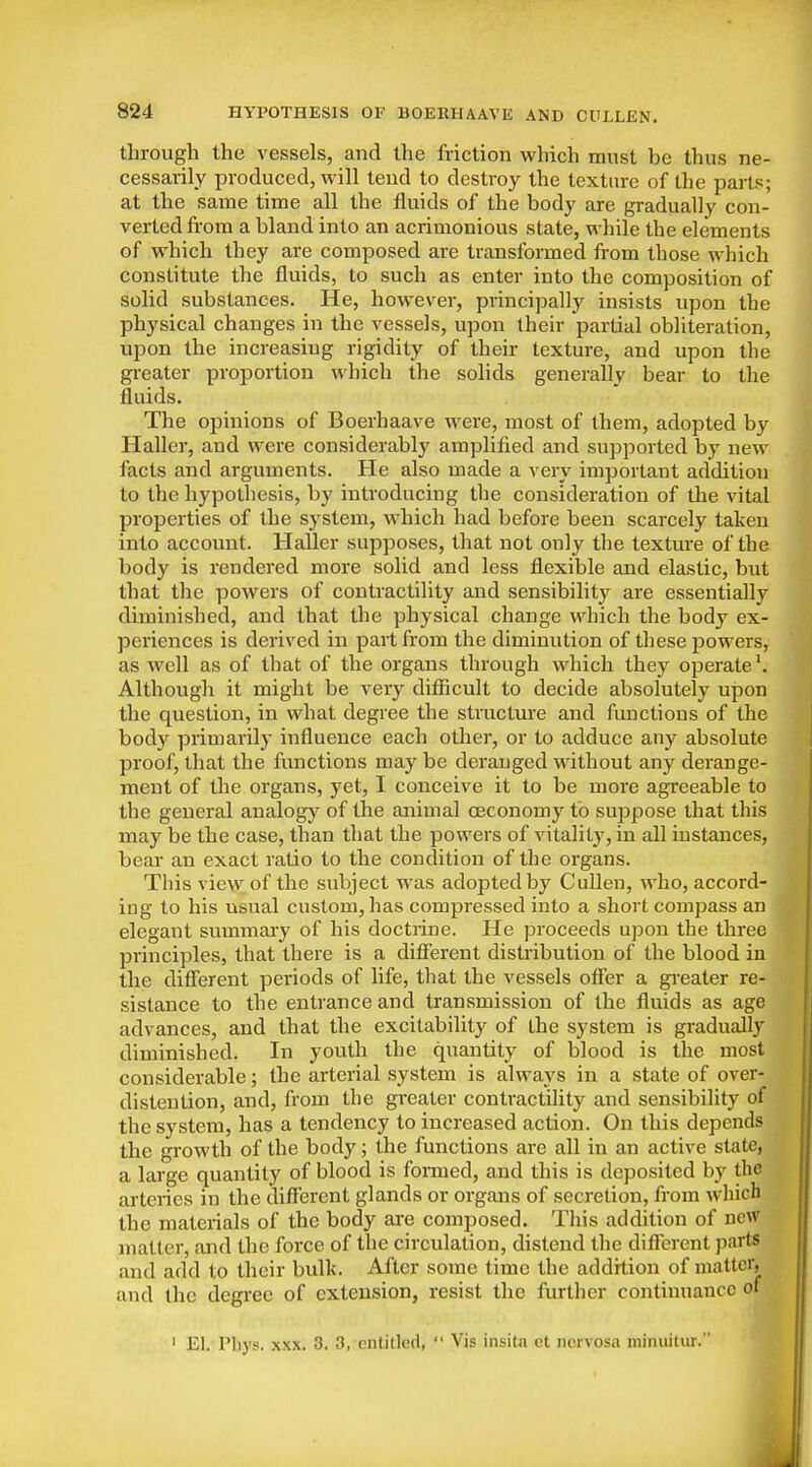 through the vessels, and the friction which must be thus ne- cessarily produced, will tend to destroy the texture of the parts; at the same time all the fluids of the body are gradually con- verted from a bland into an acrimonious state, while the elements of which they are composed are transformed from those which constitute the fluids, to such as enter into the composition of solid substances. He, however, principally insists upon the physical changes in the vessels, upon their partial obliteration, upon the increasing rigidity of their texture, and upon the greater proportion which the solids generally bear to the fluids. The oijinions of Boerhaave were, most of them, adopted by Haller, and were considerably amplified and supported by new facts and arguments. He also made a very important addition to the hypothesis, by introducing the consideration of the vital properties of the system, which had before been scarcely taken into account. Haller supposes, that not only the texture of the body is rendered more solid and less flexible and elastic, but that the powers of contractility and sensibility are essentially diminished, and that the physical change which the body ex- periences is derived in part from the diminution of these powers, as well as of that of the organs through which they operate \ Although it might be very difiicult to decide absolutely upon the question, in what degree the structure and functions of the body primarily influence each other, or to adduce any absolute proof, that the functions may be deranged without any derange- ment of the organs, yet, I conceive it to be more agreeable to the general analogy of the animal oeconomy to suppose that this may be the case, than that the powers of vitality, in all instances, bear an exact ratio to the condition of the organs. This view of the subject was adopted by Cullen, who, accord- ing to his usual custom, has compressed into a short compass an elegant summary of his doctrine. He proceeds upon the three principles, that there is a difierent distribution of the blood in the different periods of life, that the vessels off'er a gi-eater re- sistance to the entrance and transmission of the fluids as age advances, and that the excitability of the system is gradually diminished. In youth the quantity of blood is the most considerable; the arterial system is always in a state of over- distention, and, from the greater contractility and sensibility of the system, has a tendency to increased action. On this depends the gi-owth of the body; the functions are all in an active state, a large quantity of blood is formed, and this is deposited by the arteries in the different glands or organs of secretion, from which the materials of the body ai-e composed. This addition of new matter, and the force of the circulation, distend the diflferent parts and add to their bulk. After some time the addition of matter, and the degree of extension, resist the further continuance of ' El. Pliys. XXX. 3. 3, entitled,  Vis insita et nervosa minuitur.