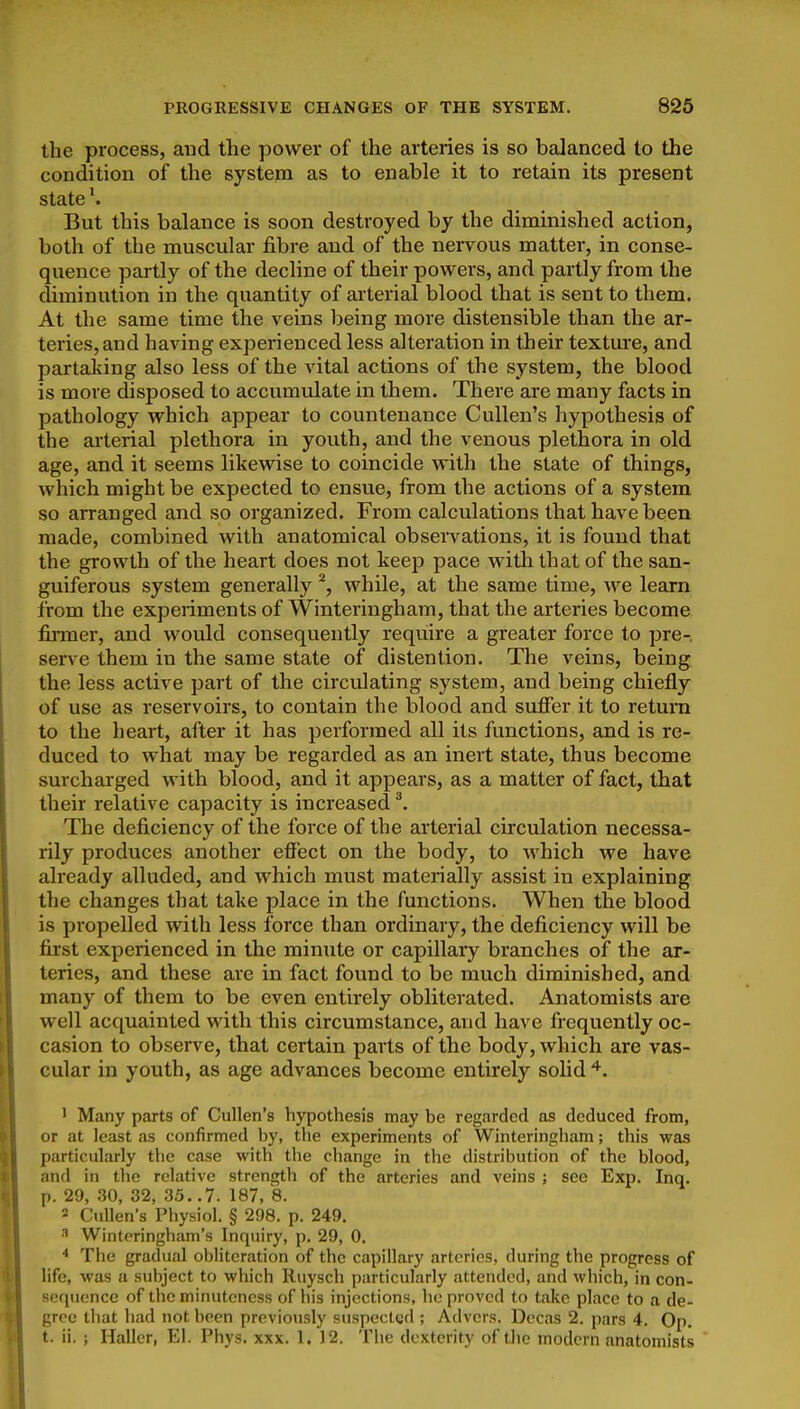 the process, and the power of the arteries is so balanced to the condition of the system as to enable it to retain its present state'. But this balance is soon destroyed by the diminished action, both of the muscular fibre and of the nervous matter, in conse- quence pailly of the decline of their powers, and pailly from the diminution in the quantity of arterial blood that is sent to them. At the same time the veins being more distensible than the ar- teries, and having experienced less alteration in their texture, and partaking also less of the vital actions of the system, the blood is more disposed to accumulate in them. There are many facts in pathology which appear to countenance Cullen's hypothesis of the arterial plethora in youth, and the venous plethora in old age, and it seems likewise to coincide with the state of things, which might be expected to ensue, from the actions of a system so arranged and so organized. From calculations that have been made, combined with anatomical observations, it is found that the growth of the heart does not keep pace with that of the san- guiferous system generally ^, while, at the same time, we learn from the experiments of Winteringham, that the arteries become finner, and would consequently require a greater force to pre- serve them in the same state of distention. The veins, being the less active part of the circulating system, and being chiefly of use as reservoirs, to contain the blood and suffer it to return to the heart, after it has performed all its functions, and is re- duced to what may be regarded as an inert state, thus become surcharged with blood, and it appears, as a matter of fact, that their relative capacity is increased ^. The deficiency of the force of the arterial circulation necessa- rily produces another effect on the body, to which we have already alluded, and which must materially assist in explaining the changes that take place in the functions. When the blood is propelled with less force than ordinary, the deficiency will be first experienced in the minute or capillary branches of the ar- teries, and these are in fact found to be much diminished, and many of them to be even entirely obliterated. Anatomists ai'e well acquainted with this circumstance, and have frequently oc- casion to observe, that certain parts of the body, which are vas- cular in youth, as age advances become entirely solid ' Many parts of Cullen's hypothesis may be regtirdcd as deduced from, or at least as confirmed by, the experiments of Winteringham; this was particularly the case with the change in the distribution of the blood, and in the relative strength of the arteries and veins ; see Exp. Inq. p. 29, 30, 32, 35. .7. 187, 8. ' CuUen's Physiol. § 298. p. 249. Winteringham's Inquiry, p. 29, 0. The gradual obliteration of the capillary arteries, during the progress of life, was a subject to which Ruysch particularly attended, and which, in con- sequence of the minuteness of his injections, he proved to take place to a de- gree that had not been previously suspected ; Advers. Decas 2. pars 4. Op. t. ii. ; Haller, El. Phys. xxx. 1. )2. The dexterity of the modern anatomists