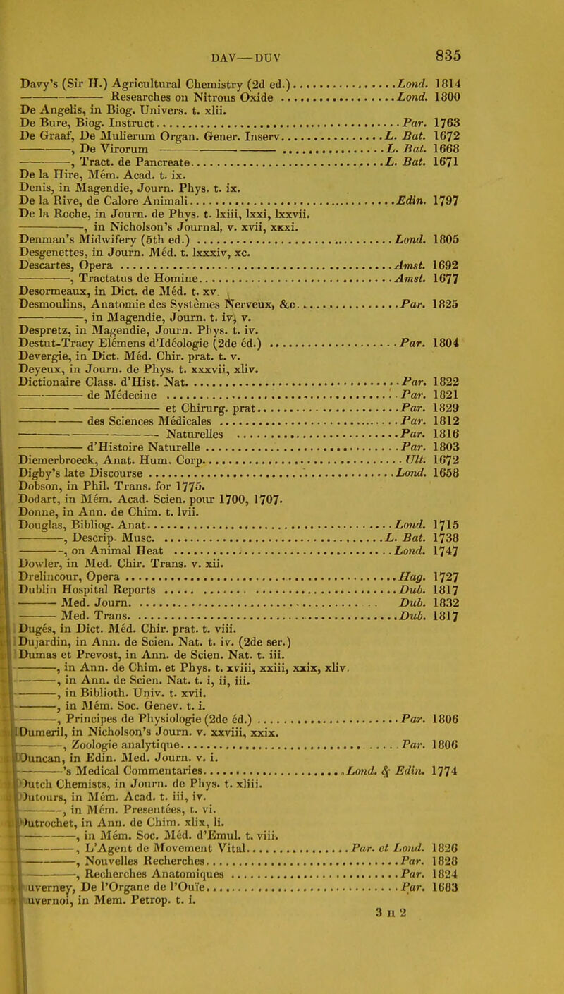 Davy's (Sir H.) Agricultural Chemistry (2d ed.) Lond. 1814 Researches on Nitrous Oxide Lond, 1800 De Angelis, in Biog. Univers. t. xlii. De Bure, Biog. Instruct Par. 1763 De Graaf, De Mulierum Organ. Gener, Inserv L. Bat. 1672 , De Virorum L. Bat. 1668 , Tract, de Pancreate L. Bat. 1671 De la Hire, Mem. Acad. t. ix. Denis, in Magendie, Journ. Phys. t. ix. De la Rive, de Calore Animali JEdin. 1797 De la Roche, in Journ. de Phys. t- Ixiii, Ixxi, Ixxvii. , in Nicholson's Journal, v. xvii, XKxi. Denman's Midwifery (5th ed.) Lond. 1805 Desgenettes, in Journ. Med. t. Ixxxiv, xc. Descartes, Opera Amst. 1692 —, Tractatus de Homine Amst. 1677 Desormeaux, in Diet, de Med. t. xv. , Desmoulins, Anatomic des Systemes iVerveux, &c. Par, 1825 , in Magendie, Journ. t. ivj v. Despretz, in Magendie, Journ. Phys. t. iv. Destut-Tracy Elemens d'Ideologie (2de ed.) Par. 1804 Devergie, in Diet. Med. Chir. prat. t. v. Deyeux, in Journ. de Phys. t. xxxvii, xliv. Dictionaire Class. d'Hist. Nat ..Par. 1822 de Medecine '■ ■ Par. 1821 at Chirurg. prat Par. 1829 des Sciences Medicales Par. 1812 NatureUes Par. 1816 • d'Histoire Naturelle Par. 1803 Diemerbroeck, Anat. Hum. Corp Ult. 1672 Digby's late Discourse Lond. 1658 Dobson, in Phil. Trans, for 1775- Dodart, in Mem. Acad. Scien. pour 1700, 1707- Donne, in Ann. de Chim. t. Ivii. Douglas, Bibliog. Anat Lotid, 1715 , Descrip. Muse L. Bat. 1738 , on Animal Heat Lond. 1747 Dowler, in Med. Chir. Trans, v. xii. Drelincour, Opera Hag. Dublin Hospital Reports Dub. 181? Med. Journ Dub. 1832 Med. Trans Dub. 1817 IDuges, in Diet. Med. Chir. prat. t. viii. IDujardin, in Ann. de Scien. Nat. t. iv. (2de ser.) llhimas et Prevost, in Ann. de Scien. Nat. t. iii. -, in Ann. de Chim. et Phys. t. xviii, xxiii, xxix, xliv. -, in Ann. de Scien. Nat. t. i, ii, iii, -, in Biblioth. Univ. t. xvii. in Mem. Soc. Genev. t. i. -, Principes de Physiologic (2de ed.) Par. 1806 imeril, in Nicholson's Journ. v, xxviii, xxix. Zoologie aualytique Par. 1806 mean, in Edin. Med. Journ. v. i. -'s Medical Commentaries .Lond. 8[ Edin. 1774 Itch Chemists, in Journ. de Phys. t. xliii. atours, in Mem. Acad. t. iii, iv. in Mem. Presentees, c. vi. itrochet, in Ann. de Chim. xlix, li. , in Mem. Soc. Med. d'Emul. t. viii. , L'Agent de Movement Vital Par. et Lond. 1826 , Nouvelles Recherches Par. 1828 , Recherches Anatomiques Par. 1824 jverney, De I'Organe de I'OuVe Par, 1683 ivernoi, in Mem. Petrop. t. i. 3 H 2