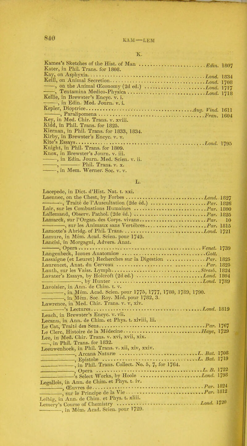 KAM—LEW K. Karnes's Sketches of the Hist, of Man pji„ i am Kater, in Phil. Trans, for 1808. ' Kay on Asphyxia. ^o^. ,834 KeiU, on Animal Secretion Lond. I708 , on the Animal (Economy (2d ed.) Lond. I717 , Tentamina Medico-Physiea Lotid. I7I8 Kellie, in Brewster's Encyc. v. i. , in Edin. Med. Journ. v. i. Kepler, Dioptrice , iqh , Paralipomena p^an. 1G04 Key, in Med. Chir. Trans, v. xviii. Kidd, in Phil. Trans, for 1825. Kiernan, in Phil. Trans, for 1833, 1834. Kirby, in Brewster's Encyc. v. v. Kite's Essays Lond. 1795 Knight, in Phil. Trans, for 1809. Knox, in Brewster's Journ. v. iii. , in Edin. Journ. Med. Scien. v. ii. , Phil. Trans, v. x. , in Mem. Werner. Soc. v. v. L. Lacepede, in Diet. d'Hist. Nat. t. xxi. Laennec, on the Chest, by Forbes Lond. 1827 , Traite de I'Auscultation (2de ed.) Par. 1826 Lair, sur les Combustions Humaines Par. 1800 liallemand, Obscrv. Pathol. (2de ed.) Par. 1825 Lamarck, sur I'Organ. des Corps, vivans Par. 10 , sur les Animaux sans Vertebres Par. 1815 Lamotte's Abridg. of Pliil. Trans Lond. 1721 Lamure, in Mem. Acad. Scien. pour 1749. Lancisi, in Morgagni, Advers. Anat. , Opera Venet. 1739 Langenbeck, Icones Anatomicaa Gott. Lassaigne (et Leuret) Recherches sur la Digestion Par. 1825 Laurencet, Anat. du Cerveau Par. 1825 Lauth, sur les Vaiss. Lymph Slrasb. 1824 Lavater's Essays, by Holcroft (2d ed.) Lond. 1804 , by Hunter Lond. 1789 Lavoisier, in Ann. de Chim. t. v. in Mem. Acad. Scien. pour 1775, 1777, 1780, 1789, 1790. , in Mem. Soc. Roy. Med. pour 1782, 3. Lawrence, in Med. Chir. Trans, v. v, xiv. 's Lectures Lond. 1819 Leach, in Brewster's Encyc. v. vii. Lecanu, in Ann. de Chim. et Phys. t. xlriii, lii. Le Cat, Traite des Sens Par. 1767 Le Clerc, Histoire de la Medecine Haye, 1729 Lee, in Med. Chir. Trans, v. xvi, xvii, xix. , in Phil. Trans, for 1832. Leeuwenhoek, in Phil. Trans, v. xii, xiv, xxiv. , Arcana Naturae L. Bat. 1708 , Epistolae L. Bat. 1719 .in Phil. Trans. Collect. No. 5, 7, for 1764. , Opera L. B. 1722 s Select Works, by Hoole Lond. 1798 Leeallois, in Ann. de Cliim. et Phys. t. iv. __1 CEuvresde Par. 1824 , sur le Principe de la Vie Par. 1812 Leibig, in Ann. de Chim. et Phys. t. xliii. Lemery's Course of Chemistry Lond. 17^ , in Mem. Acad. Scien. pour 1729.