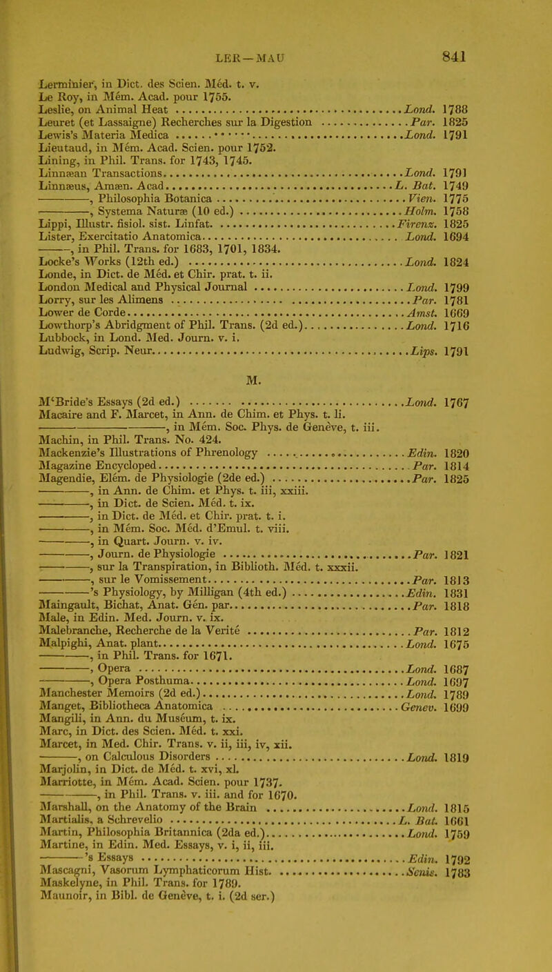 Lerminier, in Diet, des Scien. Med. t. v. Le Roy, in Mem. Acad, pour 1755. Leslie, on Animal Heat Lond, 1788 Leuret (et Lassaigne) Recherches sur la Digestion Par. 1825 Lewis's Materia Meddca Lond. l^9l Lieutaud, in Mem. Acad. Scien. pour 1752. Lining, in Phil. Trans, for 1743, 1745. Linnneau Transactions Lond. 1791 Linnaeus, Amaen. Acad L. Bat. 1749 , Philosophia Botanica Vien. 1775 , Systema Naturae (10 ed.) Holm. 1758 Lippi, lUustr. fisiol. sist. Linfat Firenz, 1825 Lister, Exercitatio Anatomica Lond. 1694 , in Phil. Trans, for 1683, 1701, 1834. Locke's Works (12th ed.) Lond. 1824k Londe, in Diet, de Med. et Chir. prat. t. ii. London Medical and Physical Journal Lond. 1799 Lorry, sur les Alimens Par. 1781 Lower de Corde Amst. 1669 Lowthorp's Abridgment of Phil. Trans. (2d ed.).., Lond. 1716 Lubbock, in Lond. Med. Journ. v. i, Ludwig, Scrip. Neur. Lips, l^9\ M. M'Bride's Essays (2d ed.) Lmid. 176? Macaire and F. Maixet, in Ann. de Chim. et Phys. t. li. ■ , in Mem. Soc. Phys. de Geneve, t. iii. Machin, in Phil. Trans. No. 424. Mackenzie's Illustrations of Phrenology Edin. 1820 Magazine Eneyeloped Par. 1814 Magendie, Elem. de Physiologie (2de ed.) Par. 1825 • , in Ann. de Chim. et Phys. t. iii, xxiii. , in Diet, de Scien. Med. t. ix. , in Diet, de Med. et Chir. prat. t. i. , in Mem. Soc. Med. d'Emul. t. viii. , in Quart. Journ. v. iv. , Journ. de Physiologie Par. 1821 , sur la Transpiration, in Biblioth. Med. t. xxxii. , sur le Vomissement Par. 18 J 3 's Physiology, by Milligan (4th ed.) Edin. 1831 Maingault, Bichat, Anat. Gen. par Par. 1818 Male, in Edin. Med. Journ. v. ix. Malebranche, Recherche de la Verite Par. 1812 Malpighi, Anat. plant LoTid. 1675 , in Phil. Trans, for 1671. , Opera Lond. 1687 , Opera Posthuma Lond. 1697 Manchester Memoirs (2d ed.) Lond. 1789 Manget, Bibliotheca Anatomica Genev. 1699 Mangili, in Ann. du Museum, t. ix. Marc, in Diet, des Scien. Med. t. xxi. Marcet, in Med. Chir. Trans, v. ii, iii, iv, xii. , on Calculous Disorders Lmd. 1819 MarjoUn, in Diet, de Med. t. xvi, xL Marriotte, m Mem. Acad. Scien. pour 1737- , in Phil. Trans, v. iii. and for 1670. Marshall, on the Anatomy of the Brain Lond. 1815 Martialis, a Schrevelio L, Bat. 1661 Martin, Philosophia Britannica (2da ed.) Lond. 1759 Martine, in Edin. Med. Essays, v. i, ii, iii. 's Essays Edin. 1792 Mascagni, Vasonim Lymphaticorum Hist Senis. 1783 Maskelyne, in Phil. Trans, for 1789. Maunoir, in Bibl. de Geneve, t. i. (2d ser.)