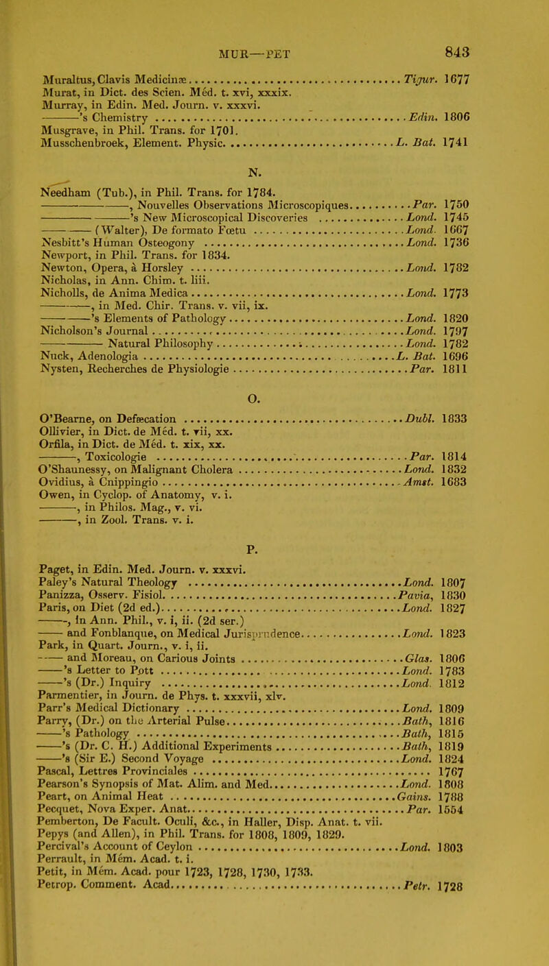 Muraltus, Clavis Medicinse Tijur. 1677 Murat, in Diet, des Scien. Med, t. xvi, xxxix. Murray, in Edin. Med. Journ. v. xxxvi. 's Chemistry Edin. 1806 Musgrave, in Phil. Trans, for 1701. Musschenbroek, Element. Physic L. Bat. 1741 N. Needham (Tub.), in Phil. Trans, for 1784. , Nouvelles Observations Microscopiques Par. 1750 's New Microscopical Discoveries Lond. 1745 (Walter), De foi-mato Fcetu Lond. lG6^ Nesbitt's Human Osteogeny Lond. 1736 Newport, in Phil. Trans, for 1834. Newton, Opera, a, Horsley Lond. 1782 Nicholas, in Ann. Chim. t. liii. NichoUs, de Anima Medica Lond. 1773 , in Med. Chir. Trans, v. vii, ix. 's Elements of Pathology Lond. 1820 Nicholson's Journal .Lond. 1797 Natural Philosophy : Lond. 1782 Nuck, Adenologia ....L. Bat. 1696 Nysten, Recherches de Physiologie Par. 1811 O. O'Beame, on Defeecation Dull. 1833 Ollivier, in Diet, de Med. t. rii, xx. Orfila, in Diet, de Med. t. xix, xx. , Toxicologie  Par. 1814 O'Shaunessy, on Malignant Cholera Lond. 1832 Ovidius, a Cnippingio Amtt. 1683 Owen, in Cyclop, of Anatomy, v. i. , in Philos. Mag., r. vi. , in Zool. Trans, v. i. P. Paget, in Edin. Med. Joum. v. xxxvi. Paley's Natural Theology Lond. 1807 Panizza, Osserv. Fisiol Pavia, 1830 Paris, on Diet (2d ed.) Lond. 1827 , in Ann. Phil., v. i, ii. (2d ser.) and Fonblanque, on Medical Jurisin ndence Lond. 1823 Park, in Quart. Joum., v. i, ii. and Moreau, on Carious Joints Glas. 1806 's Letter to Pptt Lond. 1783 's (Dr.) Inquiry Lond. 1812 Parmentier, in Joum. de Phys. t. xxxvii, xlr. Parr's Medical Dictionary Lorid. 1809 Parry, (Dr.) on the Arterial Pulse Bath, 1816 's Pathology Bath, 1815 's (Dr. C. H.) Additional Experiments Bath, 1819 's (Sir E.) Second Voyage Lond. 1824 Paiical, Lettres Provinciales 1767 Pearson's Synopsis of Mat. AHm. and Med Lond. 1808 Peart, on Animal Heat Gains. 1788 Pecquet, Nova Exper. Anat Par. 1554 Pemberton, De Facult. Oculi, &c., in Haller, Disp. Anat. t. vii. Pepys (and Allen), in Phil. Trans, for 1808, 1809, 1829. Percival's Account of Ceylon Lond. 1803 Perrault, in Mem. Acad. t. i. Petit, in Mem. Acad, pour 1723, 1728, 1730, 1733. Pecrop. Comment. Acad Petr. 1728