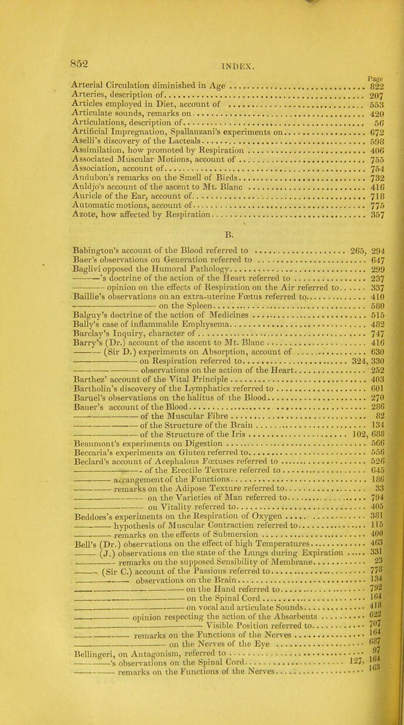 Page Arterial Circulation diminished in Age , 822 Arteries, description of 207 Articles employed in Diet, account of 553 Articulate sounds, remarks on 420 Articulations, description of 5C Artificial Impregnation, Spallanzani's experiments on 672 AselH's discovery of the Lacteals 598 Assimilation, how promoted by Respiration 406 Associated Muscular Motions, account of 755 Association, account of 754 Audubon's remarks on the Smell of Birds 732 Auldjo's account of the ascent to Mt. Blanc 416 Auricle of the Ear, account of 718 Automatic motions, account of , 775 Azote, how affected by Respiration 357 B. Babington's account of the Blood referred to 265, 294 Baer's observations on Generation referred to 647 Baglivi opposed the Humoral Pathology 299 's doctrine of the action of the Heart referred to 237 opinion on the effects of Respiration on the Air referred to 337 Baillie's observations on an extra-uterine Foetus referred to 410 on the Spleen 580 Balguy's doctrine of the action of Medicines 515 Bally's case of inflammable Emphysema 482 Barclay's Inquiry, character of 747 Barry's (Dr.) account of the ascent to Mt. Blanc 416 (Sir D.) experiments on Absorption, account of 630 on Respiration referred to 324, 330 • observations on the action of the Heart 252 Barthez' account of the Vital Principle 403 Bartholin's discovery of the Lymphatics referred to 001 Baruel's observations on the halitus of the Blood 270 Bauer's account of the Blood 286 of the Muscular Fibre 82 of the Structure of the Brain 134 of the Structure of the Iris 102, 68Ji Beaumont's experiments on Digestion atit) Beccaria's experiments on Gluten referred to 55(1 Beclard's account of Acephalous Foetuses referred to 52Ci of the Erectile Texture referred to GJ j airangementof the Functions 18G remarks on the Adipose Texture referred to , 31? . on the Varieties of Man referred to 794 on Vitality referred to 40,'i Beddoes's experiments on the Respiration of Oxygen 3f)l hypothesis of Muscular Contraction referred to 115 remarks on the effects of Submersion 400 Bell's (Dr.) observations on the effect of high Temperatures 463 ■ — (J.) observations on the state of the Lungs during Expiration ..... 331 . remarks on the supposed Sensibility of Membrane 23 (Sir C.) account of the Passions referred to 778 observations on the Brain 134 on the Hand referred to 7!'2 . on the Spinal Cord l'* on vocal and articulate Sounds 418 opinion respecting the action of the Absorbents 622 . Visible Position referred to 707 remarks on the Functions of tlie Nerves on the Nerves of the Eye 87 Bellingeri, on Antagonism, referred to •J 's observations on the Spinal Cord 127. j'J remarks on the Functions of the Nerves.