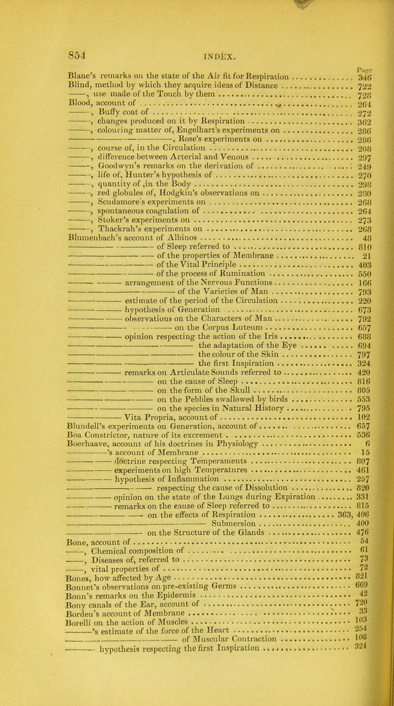 Blane's remarks on the state of the Air fit for Respiration 34S Blind, method by which they acquire ideas of Distance 722 , use made of tlie Touch by them 72Ji Blood, account of 204 , Buify coat of 272 , changes produced on it by Respiration 302 ——, colouring matter of, Engelhart's experiments on 28G , Rose's experiments on 280 , course of, in the Circulation 208 , difference between Arterial and Venous 297 , Goodwyn's remarks on the derivation of 249 , life of. Hunter's hypothesis of 270 , quantity of,in the Body 298 , red globules of, Hodgkin's observations on 280 , Scudamore s experiments on 208 , spontaneous coagulation of 264 , Stoker's experiments on 273 , Thackrah's experiments on 268 Blumenbach's account of Albinos 48 of Sleep referred to 010 of the properties of Membrane 21 • of the Vital Principle 403 of the process of Rumination , 550 arrangement of the Nervous Functions 100 . of the Varieties of Man 793 estimate of the period of the Circulation 220 hypothesis of Generation 673 observations on the Characters of Man 792 on the Corpus Luteum 657 opinion respecting the action of the Iris 688 the adaptation of the Eye 094 the colour of the Skin 797 the first Inspiration 324 remarks on Articulate Sounds referred to 420 on the cause of Sleep 810 on the form of the Skull 805 on the Pebbles swallowed by birds 553 on the species in Natural History . 795 Vita Propria, account of 102 BlundeU's experiments on Generation, account of 657 Boa Constrictor, nature of its excrement . 530 Boerhaave, account of his doctrines iu Physiology C 's account of Membrane 15 doctrine respecting Temperaments 807 experiments on high Temperatures 401 hypothesis of Inflammation 257 respecting the cause of Dissolution 820 opinion on the state of the Lungs during Expiration 331 remarks on the cause of Sleep referred to 815 on the effects of Respiration 363, 400 Submei'sion 400 on the Structure of the Glands 476 Bone, account of 54 , Chemical composition of 61 • , Diseases of, referred to 73 , vital properties of 72 Bones, how affected by Age 821 Bonnet's observations on pre-existing Germs 66!» Bonn's remarks on the Epidermis 42 Bony canals of the Ear, account of 72J' Bordeu's account of Membrane 33 Borelli on the action of Muscles 1J 's estimate of the force of the Heart 254 . . of Muscular Contraction 1'^'' hypothesis respecting the first Inspii ation ^-^