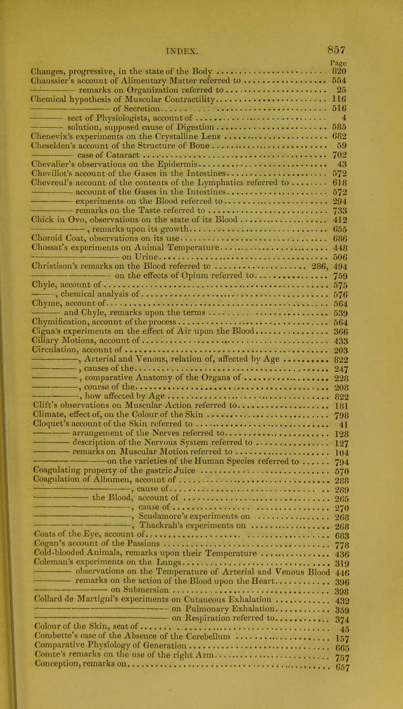 Page Changes, progressive, in the state of the Body 820 Chaussier's account of Alimentary Matter referred to 554 —'■ remarks on Organization referred to 25 Chemical hypothesis of Muscular Contractility 116 of Secretion 616 sect of Physiologists, account of 4 solution, supposed cause of Digestion 585 Chenevix's experiments on the Crystalline Lens 682 Cheselden's account of the Structure of Bone 59 case of Cataract 702 Chevalier's observations on the Epidermis 43 Chevillot's account of the Gases in the Intestines 572 Chevreul's account of the contents of the Lymphatics referred to 618 account of the Gases in the Intestines 572 experiments on the Blood referred to 294 remarks on the Taste referred to 733 Chick in Ovo, observations on the state of its Blood 412 , remarks upon its growth 655 Choroid Coat, observations on its use 686 Chossat's experiments on Animal Temperature 448 on Urine 506 Christison's remarks on the Blood referred to 286, 494 on the effects of Opium referred to 759 Chyle, account of 575 , chemical analysis of 576 Chyme, account of 564 and Chyle, remarks upon the tenns 539 Chymification, account of the process 564 Cigna's experiments on the effect of Air upon .the Blood 366 Cihary Motions, account of 433 Circulation, account of 203 , Arterial and Venous, relation of, affected by Age 822 J causes of the 247 , comparative Anatomy of the Organs of 228 , course of the .- 208 , how affected by Age 822 Clift's observations on Muscular Action referred to 181 Climate, effect of, on the Colour of the Skin 798 Cloquet's account of the Skin referred to 41 arrangement of the Nerves referred to , 128 description of the Nervous System referred to 127 remarks on Muscular Motion referred to 104 on the varieties of the Human Species referred to 794 Coagulating property of the gastric Juice 57O Coagulation of Albumen, account of 288 , cause of 289 the Blood, account of 265 ^ cause of 270 , Scudamore's experiments on 268 , Thackrah's experiments on 268 Coats of the Eye, account of. 683 Cogan's account of the Passions 778 Cold-blooded Animals, remarks upon their Temperature 43G Coleman's experiments on the Lungs 3I9 obsei-vations on the Temperature of Arterial and Venous Blood 446 remarks on the action of the Blood upon the Heart 396 on Submersion 398 Collard de Martigni's experiments on Cutaneous Exlialation 432 ■ on Pulmonary Exhalation 359 on Respiration referred to 374 Colour of the Skin, seat of 45 (lorabette's case of the Absence of the Cerebellum 157 Comparative Physiology of Generation 665 Comte's remarks on tlie use of the right Arm 75^ Conception, remarks on ,