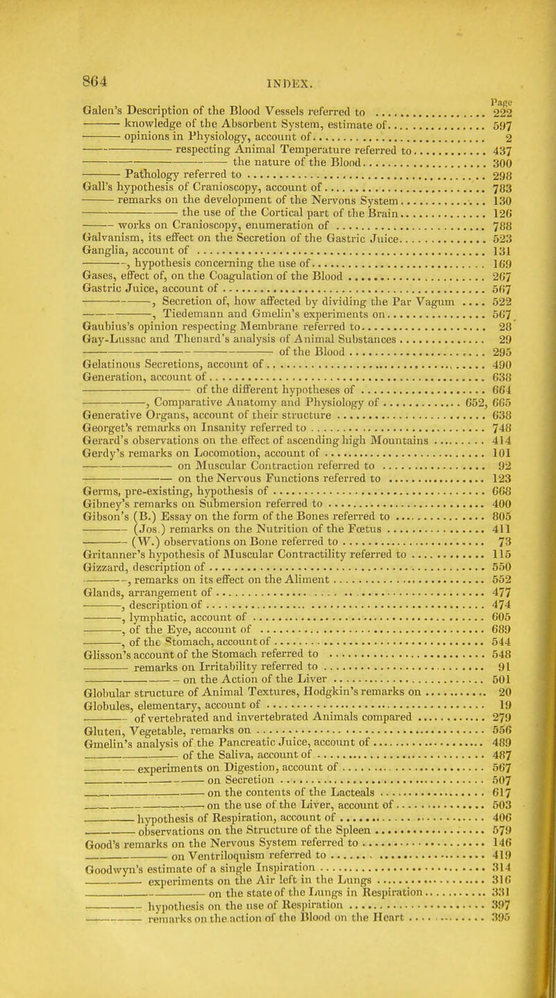 Galen's Description of the Blood Vessels referred to '222 knowledge of the Absorbent System, estimate of 597 opinions in Physiology, account of 2 respecting Animal Temperature referred to 437 the nature of the Blood 300 Pathology referred to 298 Gall's hypothesis of Cranioscopy, account of 783 remarks on the development of the Nei-vons System 130 the use of the Cortical part of the Brain 120 works on Cranioscopy, enumeration of 788 Galvanism, its eftect on the Secretion of the Gastric Juice 523 Ganglia, account of 131 , hypothesis concerning the use of 10!) Gases, effect of, on the Coagulation of the Blood 207 Gastric Juice, account of 5fi7 , Secretion of, how affected by dividing the Par Vagum .... 522 , Tiedemann and Gmelin's experiments on 507 Gaubius's opinion respecting Membrane referred to 28 Gay-Lussac and Thenard's analysis of Animal Substances 29 of the Blood 295 Gelatinous Secretions, account of 490 Generation, account of 038 of the different hypotheses of 004 , Comparative Anatomy and Physiology of 052, 005 Generative Organs, account of their structure 038 Georget's remarks on Insanity referred to 748 Gerard's observations on the effect of ascending high Mountains 414 Gerdy's remarks on Locomotion, account of 101 on Muscular Contraction referred to 92 on the Nervous Functions referred to 123 Germs, pre-existing, hypothesis of 008 Gihney's remarks on Submersion referred to 400 Gibson's (B.) Essay on the form of the Bones referred to 805 (Jos.) remarks on the Nutrition of the Foetus 411 {W.) observations on Bone referi-ed to 73 Gritanner's hypothesis of Jluscular Contractility referred to 115 Gizzard, description of 550 , remarks on its effect on the Aliment 552 Glands, arrangement of 477 , description of 474 , lymphatic, account of 005 , of the Eye, account of 089 , of the 'Stomach, account of 544 Glisson's account of the Stomach referred to 548 remarks on Irritability referred to 91 on the Action of the Liver 501 Globular structure of Animal Textures, Hodgkin's remarks on 20 Globules, elementary, account of 19 of vertebrated and invertebrated Animals compared 279 Gluten, Vegetable, remarks on 556 Gmelin's analysis of the Pancreatic Juice, acco\int of 489 of the Saliva, account of 487 experiments on Digestion, account of 507 on Secretion 507 on the contents of the Lacteals 017 on the use of the Liver, account of 503 hypothesis of Respiration, account of 400 observations on the Structure of the Spleen 579 Good's remarks on the Nervous System referred to 140 on Ventriloquism referred to 419 Goodwyn's estimate of a single Inspiration 314 experiments on the Air left in the Lungs 310 on the state of the Lungs in Respiration 331 hypothesis on the use of Respiration 397 remarks on the action of the Blood on the Heart 395