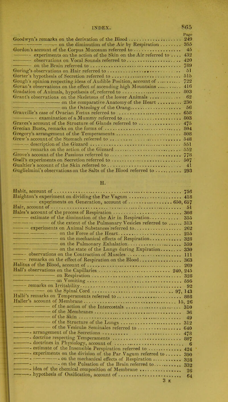 Page Goodwyn's remarks on the derivation of the Blood ; 249 on the diminution of the Air by Respiration 355 Gordon's account of the Corpus Mucosum referred to 45 experiments on the action of the Skin on the Air referred to .... 432 observations on Vocal Sounds referred to 420 on the Brain referred to 789 Goring's observations on Hair referred to • 51 Gorter's hypothesis of Secretion referred to 515 Gough's opinion respecting ideas of Audible Position, account of 722 Govan's observations on the effect of ascending high Mountains 416 Gradation of Animals, hypothesis of, referred to }i03 Grant's observations on the Skeletons of the lower Animals 62 on the comparative Anatomy of the Heart 230 : on the Osteology of the Orang 56 Granville's case of Ovarian Ftetus referred to 658 examination of a Mummy referred to 803 Graves's account of the Structure of Glands referred to 475 Grecian Busts, remarks on the forms of 804 Gregory's arrangement of the Temperaments 808 Grew's account of the Stomach referred to 548 description of the Gizzard 551 remarks on the action of the Gizzard 552 Grove's account of the Passions referred to 778 GseU's experiments on Secretion referred to 507 Gualtier's account of the Skin referred to 41 Gughelmini's observations on the Salts of the Blood referred to 293 H. Habit, account of '. 756 Haighton's experiment on dividing the Par Vagum 418 experiments on Generation, account of 650, 657 Hair, account of 51 Hales's account of the process of Respiration 308 estimate of the diminution of the Air in Respiration 355 of the extent of the Pulmonary Vesicles referred to 313 experiments on Animal Substances referred to 262 on the Force of the Heart 255 on the mechanical effects of Respiration 328 on the Pulmonary Exhalation 359 on the state of the Lungs during Expiration 330 observations on the Contraction of Muscles Ill remarks on the effect of Respiration on the Blood 363 Halitus of the Blood, account of 269 Hall's observations on the Capillaries 240, 245 on Respiration 328 on Vomiting 595 remarks on Irritability 92 on the Spinal Cord 97, ] 43 Halle's remarks on Temperaments referred to 808 Haller's account of Membrane 15, 26 of the action of the Intercostals 310 of the Membranes 36 of the Skin 49 of the Structure of the Lungs 312 of the Vesiculae Seminales referred to 640 arrangement of the Secretions ... 478 doctrine respecting Temperaments 807 doctrines in Physiology, account of 6 estimate of the Insensible Perspiration referred to 424 experiments on the division of the Par Vagum referred to 390 on the mechanical effects of Respiration 328 ■; on the Pulsation of the Brain referred to 332 idea of the chemical composition of Membrane 26 hypothesis of Ossification, account of • 64 3 K