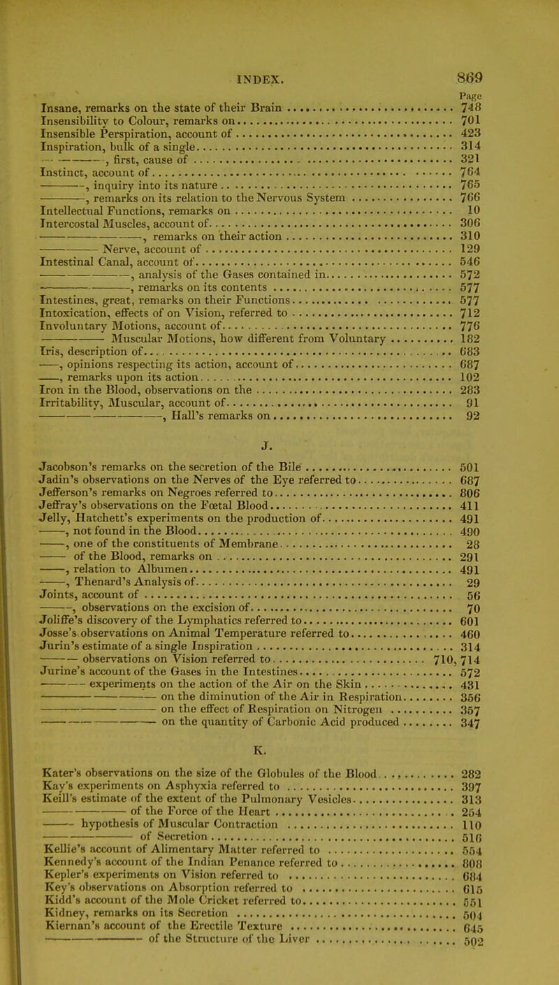 Page Insane, remarks on the state of their Brain 748 Insensibility to Colour, remarks on 701 Insensible Perspiration, account of 423 Inspiration, bulk of a single 314 , first, cause of 321 Instinct, account of 764 , inquiry into its nature 765 , remarks on its relation to the Nervous System 7G6 Intellectual Functions, remarks on 10 Intercostal Muscles, account of 306 —, remarks on their action 310 Nerve, account of 129 Intestinal Canal, account of 546 , analysis of the Gases contained in 572 , remarks on its contents 577 Intestines, great, remarks on their Functions 577 Intoxication, effects of on Vision, referred to 712 Involuntary Motions, account of 776 Muscular Motions, how different from Voluntary , 182 Iris, description of 683 , opinions respecting its action, account of G87 , remarks upon its action 102 Iron in the Blood, observations on the 283 Irritability, Muscular, account of 91 , Hall's remarks on 92 J. Jacobson's remarks on the secretion of the Bile 501 Jadin's observations on the Nerves of the Eye referred to 687 Jefferson's remarks on Negroes referred to 806 Jeffray's observations on the Foetal Blood 411 Jelly, Hatchett's experiments on the production of 491 , not found in the Blood 490 , one of the constituents of Membrane 28 of the Blood, remarks on . 291 , relation to Albumen 491 , Thenard's Analysis of 29 Joints, account of 56 , observations on the excision of 70 JoHffe's discovery of the Lymphatics referred to 601 Josse's observations on Animal Temperature referred to 460 Jurin's estimate of a single Inspiration 314 observations on Vision refeiTcd to 710, 714 Jurine's account of the Gases in the Intestines 572 experiments on the action of the Air on the Skin 431 on the diminution of the Air in Respiration 356 on the effect of Respiration on Nitrogen 357 on the quantity of Carbonic Acid produced 347 K. Eater's observations on the size of the Globules of the Blood 282 Kay's experiments on Asphyxia referred to 397 Keill's estimate of the extent of the Pulmonary Vesicles 313 of the Force of the Heart 254 hypothesis of Muscular Contraction 110 of Secretion 51(5 KelHe's account of Alimentary Matter referred to 554 Kennedy's account of the Indian Penance referred to 808 Kepler's experiments on Vision referred to G84 Key's observations on Absorption referred to 615 Kidd's account of the Mole Cricket referred to 551 Kidney, remarks on its Secretion 504 Kiernan's account of the Erectile Texture 645 of the Structure of the Liver 502