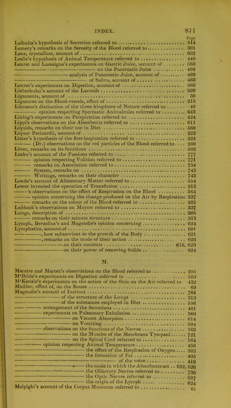 Page Leibnitz's hypothesis of Secretion referred to 514 Lemery's remarks on the Serosity of the Blood referred to 301 Lens, crystalline, account of 682 Leslie's hypothesis of Animal Temperatiire referred to 440 Leuret and Lassaigne's experiments on Gastric Juice, account of 568 ■ on the Pancreatic Juice 489 analysis of Pancreatic Juice, account of 489 • of Saliva, account of 488 Leuret's experiments on Digestion, account of 668 Lieberkuhn's account of the Lacteals 699 Ligaments, account of 39 Ligatures on the Blood-vessels, effect of 215 Linnaeus's distinction of the three kingdoms of Nature referred to 40 opinion respecting Spermatic Animalcules referred to 643 Lining's experiments on Perspiration referred to 424 Lippi's observations on the Absorbents referred to 611 Liquids, remarks on their use in Diet , 660 Liquor Pericardii, account of 222 Lister's hypothesis of the first inspiration referred to 324 (Dr.) observations on the red particles of the Blood referred to.... 280 Liver, remarks on its functions 502 Locke's account of the Passions referred to 777 opinion respecting Volition referred to 771 remarks on Association referred to 754 System, remarks on 743 Writings, remarks on their character 743 Londe's account of Alimentary Matter referred to 654 Lower invented the operation of Transfusion 213 's observations on the eflFect of Respiration on the Blood 364 opinion concerning the change produced on the Air by Respiration 337 remarks on the colour of the Blood referred to 285 Lubbock's observations on Mayow referred to 337 Lungs, description of 305 remarks on their minute structure 313 Lymph, Berzelius's and Magendie's opinion concerning 624 Lymphatics, account of 601 , how subservient to the growth of the Body 621 , remarks on the mode of their action ., 623 on their contents 618, 623 on their power of removing Solids 624 M. Macaire and Marcet's observations on the Blood referred to 296 M'Bride's experiments on Digestion referred to 583 M'Kenzie's experiments on the action of the Skin on the Air referred to 432 Madder, effect of, on the Bones 69 Magendie's accoun6 of Instinct 764 of the structure of the Lungs 313 of the substances employed in Diet 556 arrangement of the Secretions 481 experiments on Pulmonary Exhalation 360 ■ on Venous Absorption 614 on Vomiting 594 observations on the functions of the Nerves 163 on the Muscles of the Membrana Tympani 72I on the Spinal Cord referred to 164 • opinion respecting Animal Temperature 458 the effect of the Respiration of Oxygen .... 383 the formation of Fat 495 of the voice 4I9 » the mode in which tlie AI)sorl)entsact .. 622, 626 the Olfactory Nerves referred to 730 the Optic Nerves referred to 68y the origin of tlie liymph 624 Malpighi's account of the Corpus Mucosum referred to 4r