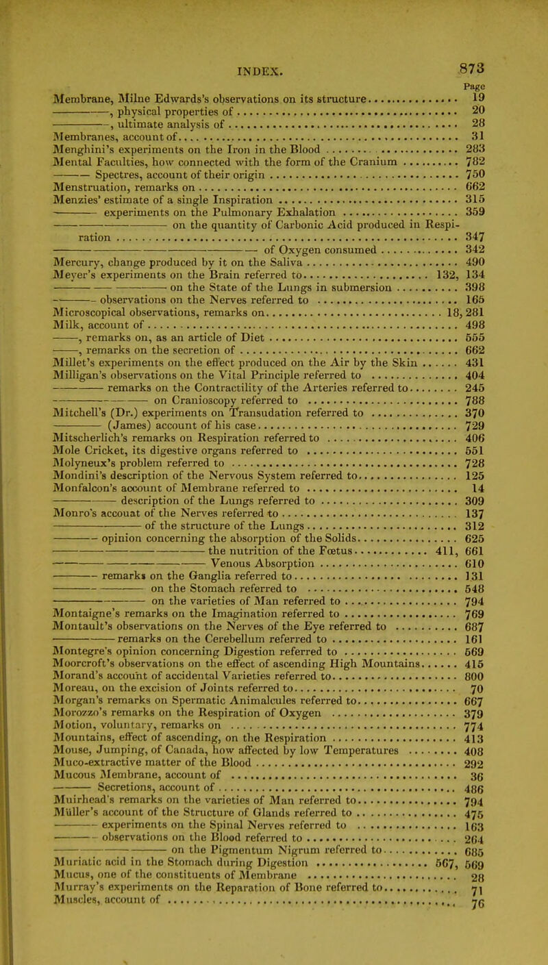 Page Membrane, Milne Edwards's observations on its structure 19 , physical properties of 20 , ultimate analysis of 28 Membranes, account of 31 Menghini's experiments on the Iron in the Blood 283 Mental Faculties, how connected with the form of the Cranium 782 Spectres, account of their origin 750 Menstruation, remarks on 662 Menzies' estimate of a single Inspiration 315 ■ experiments on the Pulmonary Exhalation 359 on the quantity of Carbonic Acid produced in Respi- ration 347 of Oxygen consumed 342 Mercury, change produced by it on the Saliva 490 Meyer's experiments on the Brain referred to 132, 134 on the State of the Lungs in submersion 398 observations on the Nerves referred to 165 Microscopical observations, remarks on 18,281 Milk, account of 498 , remarks on, as an article of Diet 555 , remarks on the secretion of 662 Millet's experiments on the efi'ect produced on the Air by the Skin 431 Milligan's observations on the Vital Principle referred to 404 remarks on the Contractility of the Arteries referred to 245 —■ on Cranioscopy referred to 788 Mitchell's (Dr.) experiments on Transudation referred to 370 (James) account of his case 729 Mitscherlich's remarks on Respiration referred to 406 Mole Cricket, its digestive organs referred to 551 IMolyneux's problem referred to 728 Mondini's description of the Nervous System referred to 125 Monfalcon's account of Membrane referred to 14 description of the Lungs referred to 309 Monro's accouat of the Nen'es referred to 137 of the structure of the Lungs 312 opinion concerning the absorption of the Solids 625 the nutrition of the Foetus 411, 661 Venous Absorption 610 remarks on the Ganglia referred to 131 on the Stomach referred to 548 on the varieties of Man referred to 794 Montaigne's remarks on the Imagination referred to 769 Montault's observations on the Nerves of the Eye referred to 687 remarks on the Cerebellum referred to 161 INIontegre's opinion concerning Digestion referred to 669 Moorcroft's observations on the effect of ascending High Mountains 415 Morand's account of accidental Varieties referred to 800 Moreau, on the excision of Joints referred to 70 Morgan's remarks on Spermatic Animalcules referred to 667 Morozzo's remarks on the Respiration of Oxygen 379 Alotion, voluntary, remarks on 774 Mountains, effect of ascending, on the Respiration 413 Mouse, Jumping, of Canada, how affected by low Temperatures 408 Muco-extractive matter of the Blood 292 Mucous IMembrane, account of 36 Secretions, account of 486 Muirhcad's remarks on the varieties of Man referred to 794 Muller's account of the Structure of Glands referred to 475 experiments on the Spinal Nerves referred to 163 observations on the Blood referred to 264 on the Pigmentum Nigrum referred to 685 Muriatic acid in the Stomach during Digestion 567, 569 Mucus, one of the constituents of Membrane 28 IMurray's expenments on the Reparation of Bone referred to 7] Muscles, account of , -jq