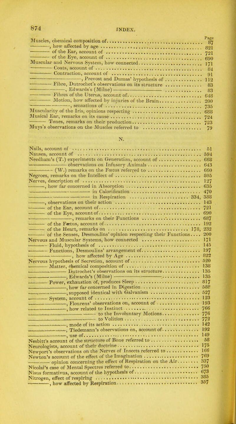 Muscles, chemical compogition of q>j , how affected by age g2i of the Ear, account of y21 of the Eye, account of ggO Muscular aud Nervous System, how connected I7I Coats, account of {j4 Contraction, account of 91 -; , Prevost and Dumas' hypothesis of 112 Fibre, Dutrochet's observations on its structure 83 , Edwards's (Milne) 83 Fibres of the Uterus, account of G48 Motion, how affected by injuries of the Brain 200 • , sensations of 735 Muscularity of the Iris, opinions respecting 688 Musical Ear, remarks on its cause 724 Tones, remarks on their production 723 Muys's observations on the JMuscles referred to 79 N. Nails, account of 51 Nausea, account of 594 Needham's (T.) experiments on Generation, account of 668 observations on Infusory Animals 643 (W.) remarks on the Foetus referred to 660 Negroes, remarks on the Intellect of 805 Nerves, description of 127 , how far concerned in Absorption 635 in Calorification , 470 in Respiration 334, 388 , observations on their action 143 of the Ear, account of 721 of the Eye, account of 690 , remarks on their Functions '. 687 of the F«etus, account of 192 of the Heart, remarks on 178, 232 of the Senses, Desmoulins' opinion respecting their Functions.... 200 Nervous and Muscular Systems, how connected I7I Fluid, hypothesis of 145 ——- Functions, Desmoulins' arrangement of 197 , how affected by Age 822 Nervous hypothesis of Secretion, account of 520 i>latter, chemical composition of 138 I Dutrochet's observations on its structure 135 , Edwards's (Milne) 135 Power, exhaustion of, produces Sleep 8I7 , how far concerned in Digestion 588 , supposed identical with Galvanism 527 System, account of • 123 , Flourens' observations on, account of 193 how related to Instinct 766 to the Involuntary Motions 776 to Volition 772 —. , mode of its action 142 — . , Tiedemann's observations on, account of 192 ' , use of 149 Nesbitt's account of the stnicture of Bone referred to 58 Neurologists, account of their doctrine 175 Newport's observations on the Nerves of Insects referred to 166 Newton's account of the effect of the Imagination 769 opinion concerning the effect of Respiration on the Air .'137 Nicolai's case of Mental Spectres referred to 750 Nisus formativus, account of the hypothesis of 673 Nitrogen, effect of respiring > '^ , how affected by Respiration 357