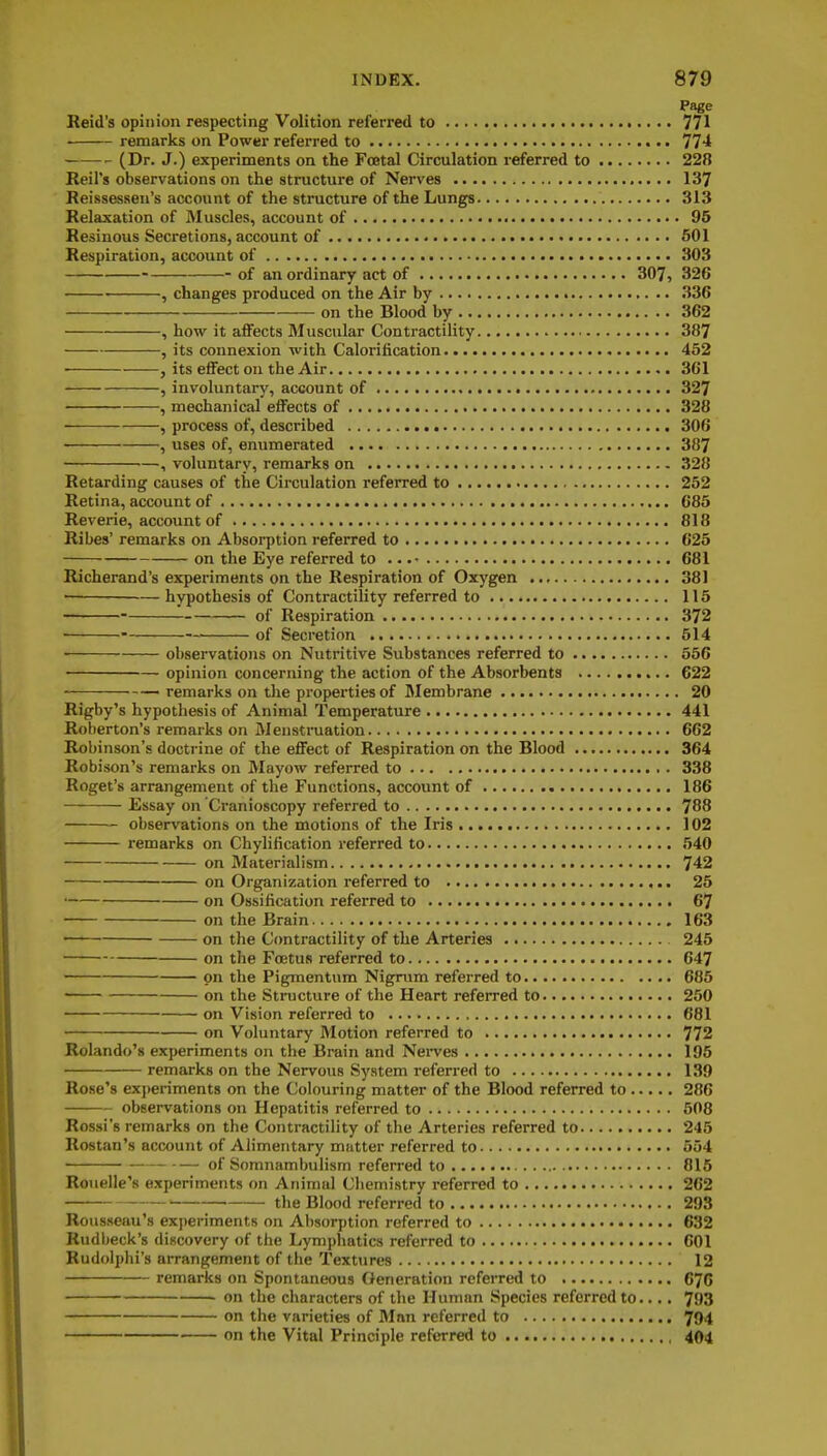 Page Reid's opinion respecting Volition referred to 771 remarks on Power referred to 774 (Dr. J.) experiments on the Fastal Circulation referred to 228 Reil's observations on the structure of Nerves 137 Reissessen's account of the structure of the Lungs 313 Relaxation of Muscles, account of 95 Resinous Secretions, account of 501 Respiration, account of 303 of an ordinary act of 307, 326 • , changes produced on the Air by 336 on the Blood by 362 , how it aflFects Muscular Contractility 387 , its connexion with Calorification 452 , its effect on the Air 361 , involuntary, account of 327 , mechanical effects of 328 , process of, described 306 , uses of, enumerated 387 , voluntary, remarks on 328 Retarding causes of the Circulation referred to 252 Retina, account of 685 Reverie, account of 818 Ribes' remarks on Absorption referred to 625 on the Eye referred to .. 681 Richerand's experiments on the Respiration of Oxygen 381 • ■— hypothesis of Contractility referred to 115 of Respiration 372 ■ of Secretion 514 observations on Nutritive Substances referred to 556 opinion concerning the action of the Absorbents 622 remarks on tlie properties of Membrane 20 Rigby's hypothesis of Animal Temperature 441 Roberton's remarks on Menstmation 662 Robinson's doctrine of the effect of Respiration on the Blood 364 Robison's remarks on Mayow referred to 338 Roget's arrangement of the Functions, account of 186 Essay on Cranioscopy referred to 788 observations on the motions of the Iris ] 02 remarks on Chylification referred to 540 on Materialism 742 on Organization referred to 26 on Ossification referred to 67 on the Brain 163 on the Contractility of the Arteries 245 on the Foetus referred to 647 on the Pigmentum Nigrum referred to 685 • on the Structure of the Heart referred to 250 on Vision referred to 681 on Voluntary Motion referred to 772 Rolando's experiments on the Brain and Nei-ves 195 remarks on the Nervous System referred to 139 Rose's exi)eriments on the Colouring matter of the Blood referred to 286 observations on Hepatitis referred to 508 Rossi's remarks on the Contractility of the Arteries referred to 245 Rostan's account of Alimentary mutter referred to 554 of Somnambulism referred to 816 Rouelle's experiments on Animal Cliemistry referred to 262 _ (;),e Blood referred to 293 Rousseau's experiments on Absorption referred to 632 Rudbeck's discovery of the Lymphatics referred to 601 Rudolphi's arrangement of the Textures 12 remarks on Spontaneous Generation referred to 676 on the characters of the Human Species referred to.... 793 on the varieties of Man referred to 794 on the Vital Principle referred to 404