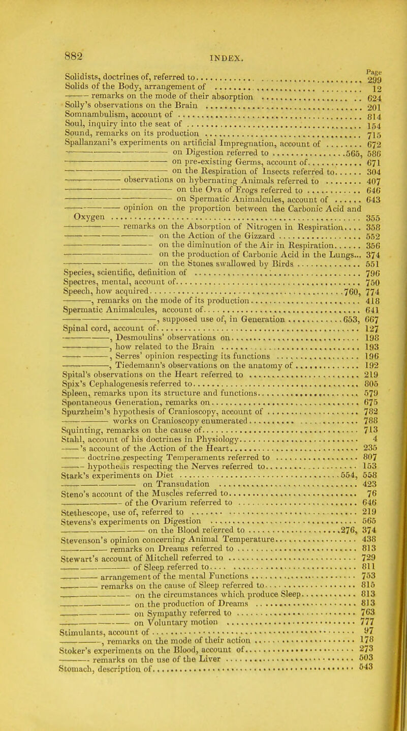 Solidists, doctrines of, referred to Solids of the Body, arrangement of , ]2 remarks on the mode of their absorption C24 Solly's observations on the Brain 201 Somnambulism, account of , g]4 Soul, inquiry into the seat of j54 Sound, remarks on its production ^15 Spallanzani's experiments on artificial Impregnation, account of G^2 on Digestion referred to 565, 586 on pre-existing Germs, account of 671 on the Respiration of Insects referred to 304 observations on hybernating Animals referred to 407 on the Ova of Frogs referred to 646 on Spermatic Animalcules, account of 643 opinion on the proportion between the Carbonic Acid and Oxygen 355 remarks on the Absorption of Nitrogen in Respiration.... 358 on the Action of the Gizzard 552 on the diminution of the Air in Respiration 356 on the production of Carbonic Acid in the Lungs... 374 ■— on the Stones swallowed by Birds 551 Species, scientific, definition of ; 796 Spectres, mental, account of 750 Speech, how acquired 760, 774 , remarks on the mode of its production 418 Spermatic Animalcules, account of 641 , supposed use of, in Geaeration 653, 667 Spinal cord, account of 127 , Desmoulins' observations on 198 , how related to the Brain 193 ■ , Serres' opinion respecting its functions 196 , Tiedemann's observations on the anatomy of 192 Spital's observations on the Heart referred to 219 Spix's Cephalogenesis referred to 805 Spleen, remarks upon its structure and functions 579 Spontaneous Generation, remarks on 675 Spurzheim's hypothesis of Cranioscopy, account of 782 works on Cranioscopy enumerated 788 Squinting, remarks on the cause of 713 Stahl, account of his doctrines in Physiology 4 's account of the Action of the Heart 235 doctrine respecting Temperaments referred to 807 hypothesis respecting the Nerves referred to 153 Stark's experiments on Diet 554, 538 on Transudation 423 Steno's account of the Muscles referred to 76 of the Ovarium referred to 646 Stethescope, use of, referred to 219 Stevens's experiments on Digestion 565 on the Blood referred to 276, 374 Stevenson's opinion concerning Animal Temperature 438 remarks on Dreams referred to 813 Stewart's account of JVIitcheD referred to 729 of Sleep referred to 811 arrangement of the mental Functions 753 remarks on the cause of Sleep referred to 815 on the circumstances which produce Sleep 813 on the production of Dreams 813 on Sympathy referred to 763 —: on Voluntary motion 777 Stimulants, account of ^7 , remarks on the mode of their action 178 Stoker's e.xperiments on the Blood, account of 273 remarks on the use of the Liver 503 Stomach, description of ^'^^