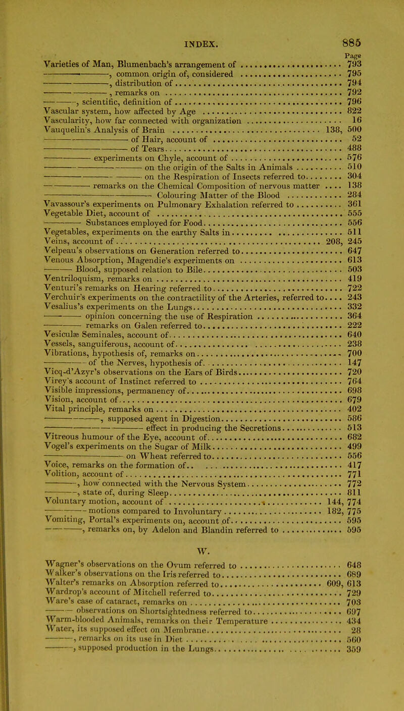 Page Varieties of Man, Blumenbach's arrangement of 7^3 ———— , common origin of, considered 795 , distribution of 794 , remarks on 792 , scientific, definition of .... r 796 Vascular system, how aflfected by Age 822 Vascularity, how far connected with organization 16 Vauquelin's Analysis of Brain 138, 500 ■ of Hair, account of 52 of Tears 488 experiments on Chyle, account of 576 on the origin of the Salts in Animals 510 on the Respiration of Insects referred to 304 remarks on the Chemical Composition of nervous matter .... 138 Colouring Matter of the Blood 284 Vavassour's experiments on Pulmonary Exhalation referred to 361 Vegetable Diet, account of 555 Substances employed for Food 556 Vegetables, experiments on the earthy Salts in 511 Veins, account of ..' 208, 245 Velpeau's observations on Generation referred to 647 Venous Absorption, Magendie's experiments on 613 Blood, supposed relation to Bile 50.3 Ventriloquism, remarks on 419 Venturi's remarks on Hearing referred to 722 Verchuir's experiments on the contractility of the Arteries, referred to.... 243 Vesahus's experiments on the Lungs 332 opinion concerning the use of Respiration 364 remarks on Galen referred to 222 Vesiculae Seminales, account of 640 Vessels, sanguiferous, account of 238 Vibrations, hypothesis of, remarks on 700 of the Nerves, hypothesis of 147 Vicq-d'Azyr's observations on the Ears of Birds 720 Virey's account of Instinct referred to 764 Visible impressions, permanency of 698 Vision, account of 679 Vital principle, remarks on 402 , supposed agent in Digestion 686 effect in producing the Secretions 513 Vitreous humour of the Eye, account of 682 Vogel's experiments on the Sugar of Milk 499 on Wheat referred to 556 Voice, remarks on the formation of 417 Volition, account of 771 , how connected with the Nervous System 772 , state of, during Sleep 811 Voluntai7 motion, account of t 144, 774 ; motions compared to Involuntary 182, 775 Vomiting, Portal's experiments on, accoiint of 595 , remarks on, by Adelon and Blandin referred to 595 W. Wagner's observations on the Ovum referred to 648 Walker's observations on the Iris referred to 689 Walter's remarks on Absorption referred to 609, 613 Wardrop's account of Mitchell referred to 729 Ware's case of cataract, remarks on 703 observations on Shortsightedness referred to 697 Warm-blooded Animals, remarks on their Temperature 434 Water, its supposed effect on Membrane 28 , remarks on its use in Diet 660 , supposed production in the Lungs 359