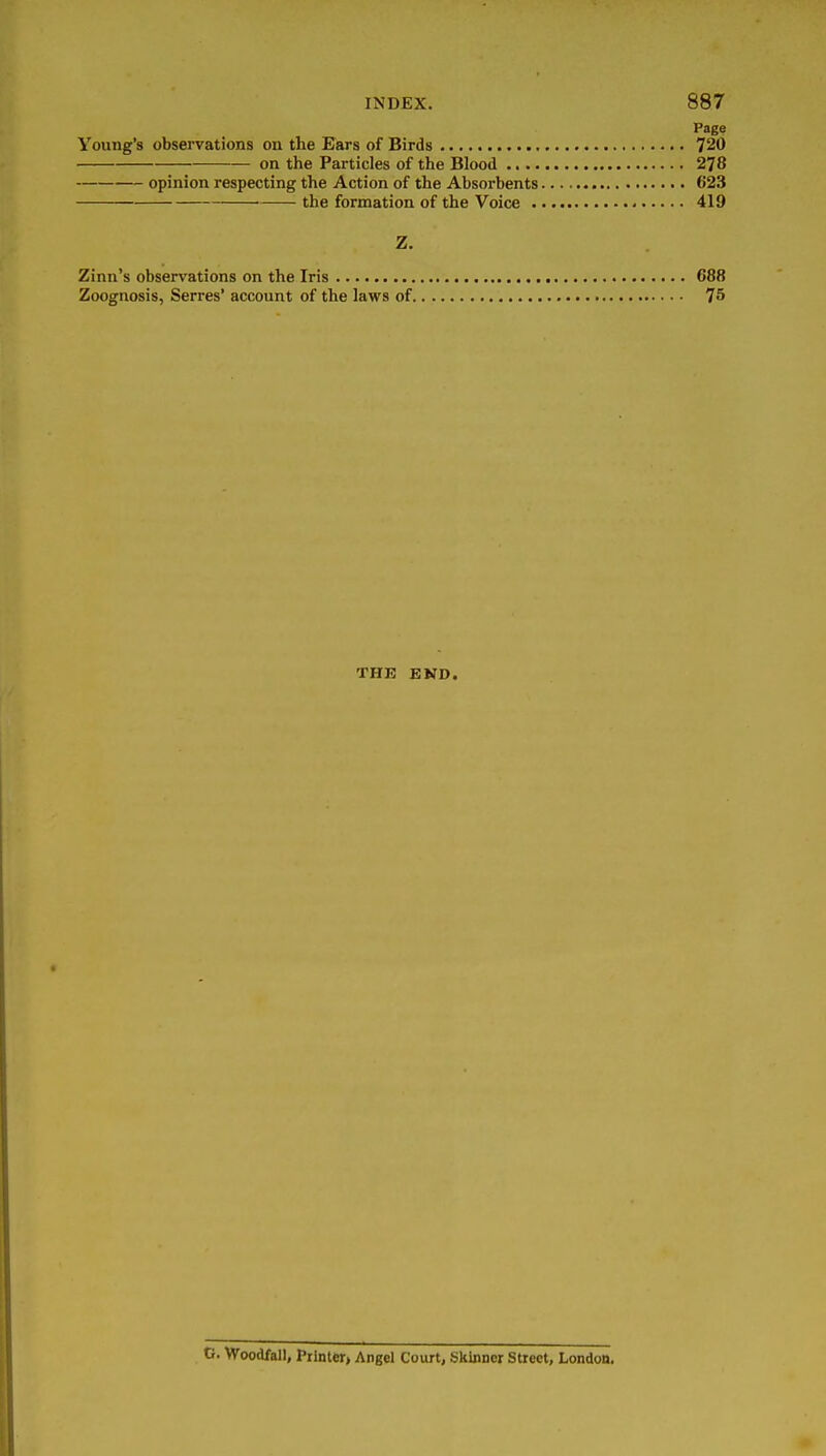 Pag? Young's observations on the Ears of Birds 720 on the Particles of the Blood 278 opinion respecting the Action of the Absorbents 623 the formation of the Voice 419 Z. Zinn's observations on the Iris 688 Zoognosis, Serres' account of the laws of 75 THE END. C. Woodfall, Piinter> Angel Court, Skinner Street, London,