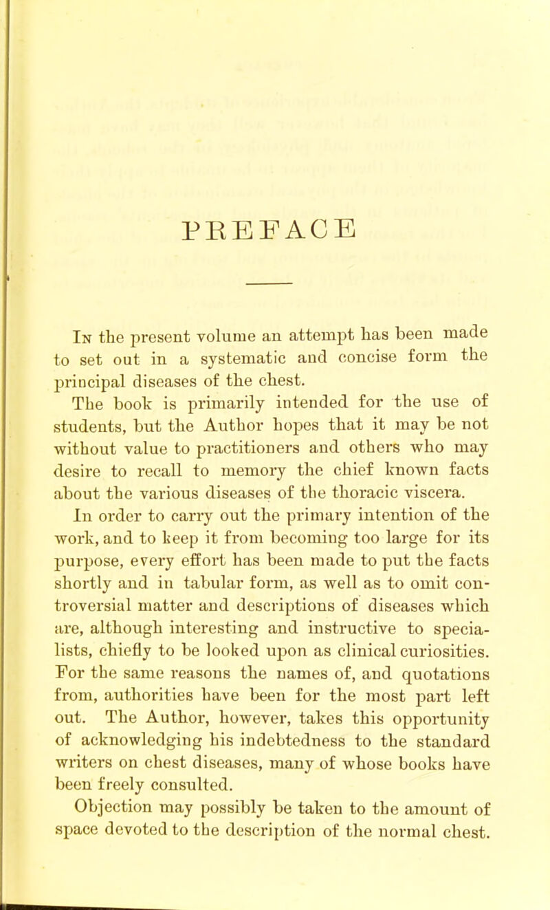 PREFACE In the present volume an attempt has been made to set out in a systematic and concise form the principal diseases of the chest. The book is primarily intended for the use of students, but the Author hopes that it may be not without value to practitioners and others who may desire to recall to memory the chief known facts about the various diseases of the thoracic viscera. In order to carry out the primary intention of the work, and to teep it from becoming too large for its j)urpose, every effort has been made to put the facts shortly and in tabular form, as well as to omit con- troversial matter and descriptions of diseases which are, although interesting and instructive to specia- lists, chiefly to be looked upon as clinical curiosities. For the same reasons the names of, and quotations from, authorities have been for the most part left out. The Author, however, takes this opportunity of acknowledging his indebtedness to the standard writers on chest diseases, many of whose books have been freely consulted. Objection may possibly be taken to the amount of space devoted to the description of the normal chest.