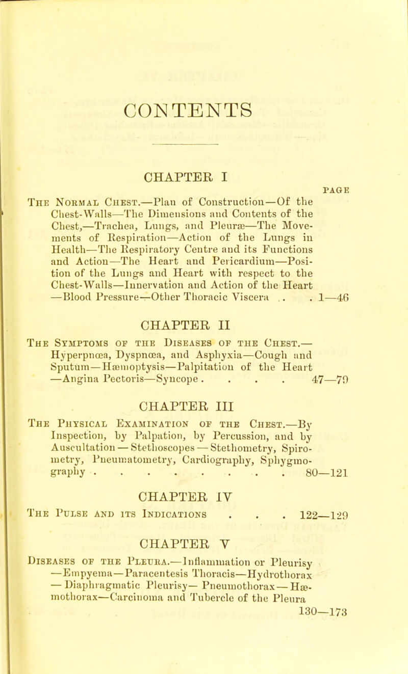 CONTENTS CHAPTER I PAGE The Normal Guest.—Plan of Construction—Of the Chest-Walls—The Diiueiisious and Contents of the Chest,—Trachea, Lungs, and Pleurae—The Move- ments of Respiration—Action of the Lnngs in Health—The Respii'atory Centre and its Functions and Action—The Heart and Pericardium—Posi- tion of the Lungs and Heart with respect to the Chest-Walls—Innervation and Action of the Heart —Blood Pressure—Other Thoracic Viscera .. . 1—46 CHAPTER II The Symptoms op the Diseases of the Chest.— Hyperpnoea, Dyspnoea, and Asphyxia—Cough and Sputum—Ha3iiioptysis—Palpitation of the Heart —Angina Pectoris—Syncope .... 47—70 CHAPTER III The Physical Examination of the Chest.—By Inspection, hy Palpation, by Percussion, and by Auscultation — Stethoscopes — Stethonietry, Spiro- metry, Pueumatometry, Cardiography, Sphygrao- grapliy 80—121 CHAPTER IV The Pulse and its Indications . . . 122 129 CHAPTER y Diseases of the Pledea.—Inflammation or Pleurisy —Empyema—Paracentesis Thoracis—Hydrothorax — Diaphragmatic Pleurisy— Pneumothorax—Use- mothorax—(!arcinoma and Tubercle of the Pleura