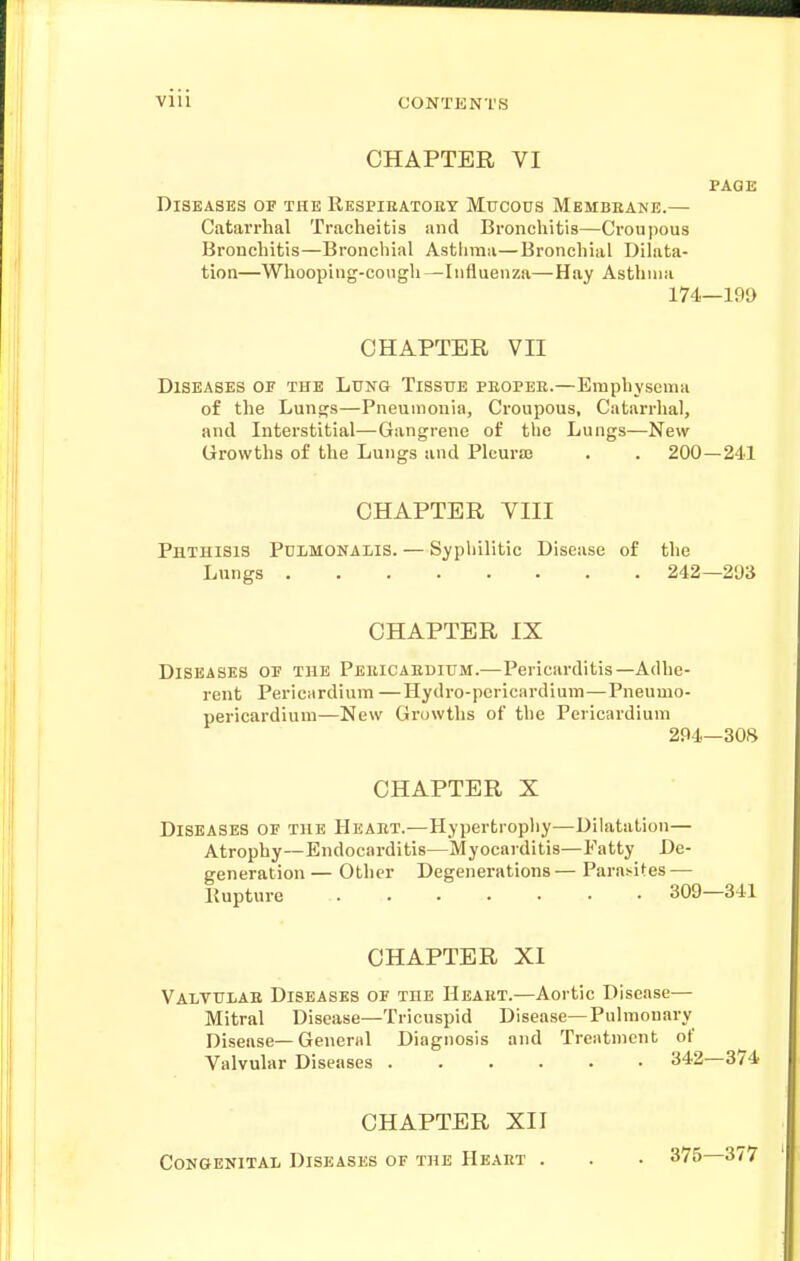 CHAPTER VI PAGE Diseases of the Respikatoey Mucous Membeane.— Catarrhal Tracheitis and Bronchitis—Croui)ous Bronchitis—Bronchial Astlima—Bronchial Dilata- tion—Whooping-cough—Influenza—Hay Asthma 174—199 CHAPTER VII Diseases of the Lung Tissue peopee.—Emphysema of the Lungs—Pneumonia, Croupous, Catarrhal, and Interstitial—Gangrene of the Lungs—New Growths of the Lungs and Pleurse . . 200—241 CHAPTER VIII Phthisis Pulmonalis. — Syphilitic Disease of the Lungs 242—293 CHAPTER IX Diseases of the Peuicaedium.—Pericarditis—Adhe- rent Pericardium —Hydro-pericardium—Pneumo- pericardium—New Growths of the Pericardium 294—308 CHAPTER X Diseases of the Heaet.—Hypertrophy—Dilatation— Atrophy—Endocarditis—Myocarditis—Fatty De- generation — Other Degenerations — Parasites — Kupture 309—341 CHAPTER XI Valtulae Diseases of the Heaet.—Aortic Disease— Mitral Disease—Tricuspid Disease—Pulmonary Disease—General Diagnosis and Treatment of Valvular Diseases 342—374 CHAPTER XII Congenital Diseases of the Heart . . . 375 377