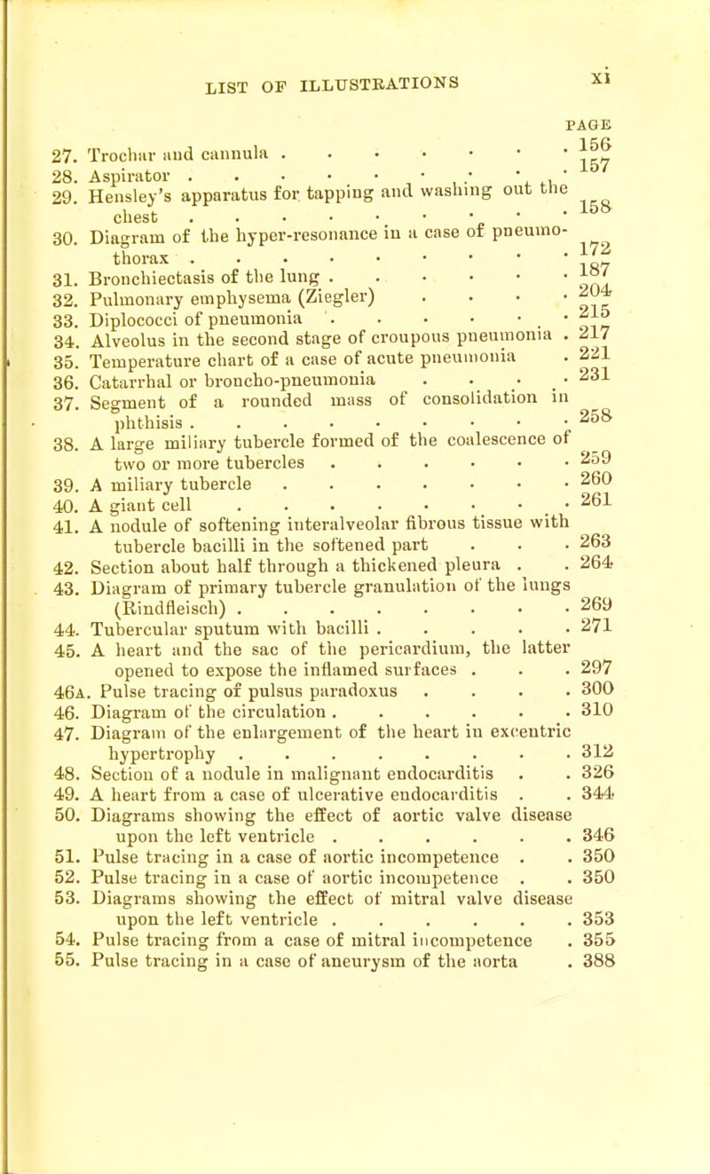 PAGE 27. Trocliiir aud cannula 158 28. Aspirator , ' , •' \ 4.\ 29. Hensley's apparatus for. tapping and washing out the chest •••■*■'£'' 30. Diagram of the hyper-resonance in a case of pneumo- thorax 31. Bronchiectasis of the lung 32. Pulmonary emphysema (Ziegler) .... 33. Diplococci of pneumonia _ • 34. Alveolus in the second stage of croupous pneumonia . 217 35. Temperature chart of a case of acute pneumonia . 221 36. Catarrhal or broncho-pneumonia . . . • 231 37. Segment of a rounded mass of consolidation in phthisis 258' 38. A large miliary tubercle formed of the coalescence of two or more tubercles ...... 259 39. A miliary tubercle 40. A giant cell • 261 41. A nodule of softening interalveolar fibrous tissue with tubercle bacilli in the softened part . . • 263 42. Section about half through a thickened pleura . . 264 43. Diagram of primary tubercle granulation of the lungs (Rindfleisch) 269 44. Tubercular sputum with bacilli . . . . .2/1 45. A heart and the sac of the pericardium, the latter opened to expose the inflamed surfaces . . . 297 46a. Pulse tracing of pulsus paradoxus .... 300 46. Diagram of the circulation ...... 310 47. Diagram of the enlargement of the heart in excentric hypertrophy ........ 312 48. Section of a nodule in malignant endocarditis . . 326 49. A heart from a case of ulcerative endocarditis . . 344 50. Diagrams showing the effect of aortic valve disease upon the left ventricle ...... 346 51. Pulse tracing in a case of aortic incompetence . . 350 52. Pulse tracing in a case of aortic incompetence . . 350 53. Diagrams showing the effect of mitral valve disease upon the left ventricle ...... 353 54. Pulse tracing from a case of mitral incompetence . 355 55. Pulse tracing in a case of aneurysm of the aorta . 388