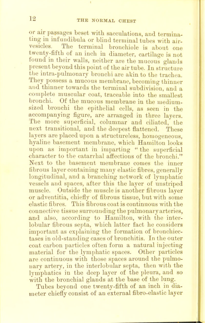 THE NORMAL CHEST or air passages beset with sacculations, and termina- tmg ill infuiidibula or blind terminal tubes with air- vesicles. The terminal bronchiole is about one twenty-fifth of an inch in diameter, cartilage is not found in their walls, neither are the mucous glands present beyond this point of the air tube. In structure the intra-pulmonary bronchi are akin to the trachea. They possess a mucous membrane, becoming thinner and thinner towards the terminal subdivision, and a complete muscular coat, traceable into the smallest bronchi. Of the mucous membrane in the medium- sized bronchi the epithelial cells, as seen in the accompanying figure, are arranged in tliree layers. The more superficial, columnar and ciliated, the next transitional, and the deepest flattened. These layers are jilaced upon a structureless, homogeneous, hyaline basement membrane, which Hamilton looks upon as important in imparting  the superficial character to the catarrhal affections of the bronchi. Next to the basement membrane comes the inner fibrous layer containing many elastic fibres, generally longitudinal, and a branching network of lymphatic vessels and spaces, after this the layer of unstriped muscle. Outside the muscle is another fibrous layer or adventitia, chiefly of fibrous tissue, but with some elastic fibres. This fibrous coat is continuous Avitli the connective tissue surrounding the pulmonary arteries, and also, according to Hamilton, with the inter- lobular fibrous septa, which latter fact he considers important as explaining the formation of bronchiec- tases in old-standing cases of bronchitis. In the outer coat carbon ^jarticles often form a natural injecting material for the lymphatic spaces. Other particles are continuous with those spaces around the pulmo- nary artery, in the interlobular septa, then with the lymphatics in the deep layer of the pleura, and so with the bronchial glands at the base of the lung. Tubes beyond one twenty-fifth of an inch in dia- meter chiefly consist of an external fibro-elastic layer