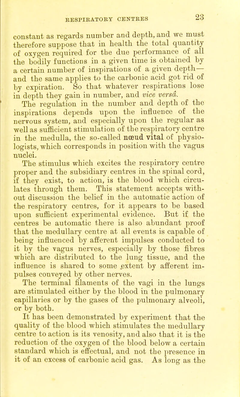 constant as regards number and depth, and we must therefore suppose that in health the total quantity of oxygen required for the due performance of all the bodily functions in a given time is obtained by a certain number of inspirations of a given depth— and the same applies to the carbonic acid got rid of by expiration. So that whatever respirations lose in depth they gain in number, and vice versa. The regulation in the number and depth of the inspirations depends upon the influence of the nervous system, and especially upon the regular as well as sufficient stimulation of the respiratory centre in the medulla, the so-called nceud vital of physio- logists, which corresponds in position with the vagus nuclei. The stimulus which excites the respiratory centre proper and the subsidiary centres in the spinal cord, if they exist, to action, is the blood which circu- lates through them. This statement accepts with- out discussion the belief in the automatic action of the respiratory centres, for it appears to be based upon sufficient experimental evidence. But if the centres be automatic there is also abundant proof that the medullary centre at all events is capable of being influenced by afferent impulses conducted to it by the vagus nerves, especially by those fibres which are distributed to the lung tissue, and the influence is shared to some .extent by afferent im- pulses conveyed by other nerves. The terminal filaments of the vagi in the lungs are stimulated either by the blood in the pulmonary capillaries or by the gases of the pulmonary alveoli, or by both. It has been demonstrated by experiment that the quality of the blood which stimulates the medullary centre to action is its venosity, and also that it is the reduction of the oxygen of the blood below a certain standard which is effectual, and not the presence in it of an excess of carbonic acid gas. As long as the