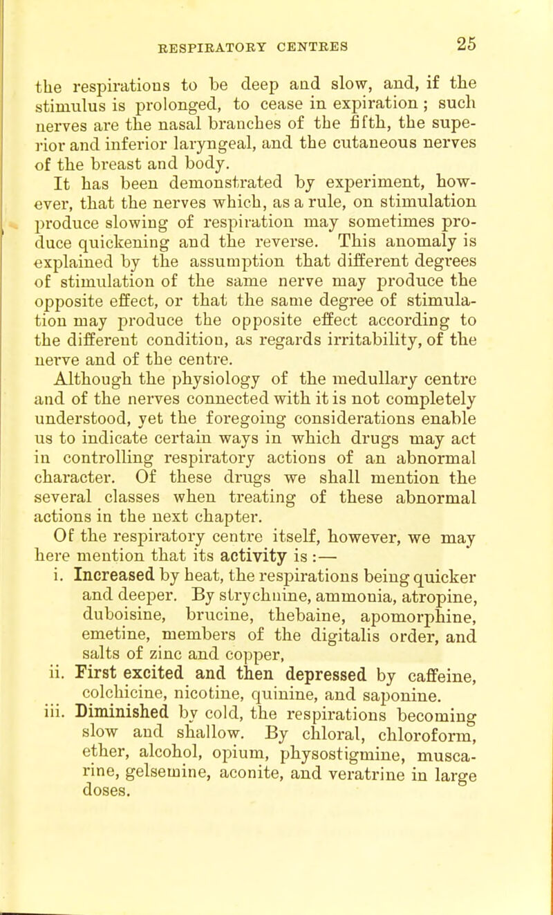 the respirations to be deep aad slow, and, if the stimulus is prolonged, to cease in expiration ; such nerves are the nasal branches of the fifth, the supe- rior and inferior laryngeal, and the cutaneous nerves of the breast and body. It has been demonstrated by experiment, how- ever, that the nerves v^hieh, as a rule, on stimulation produce slowing of respiration may sometimes jjro- duce quickening and the reverse. This anomaly is explained by the assumption that different degrees of stimulation of the same nerve may produce the opposite effect, or that the same degree of stimula- tion may produce the opposite effect according to the different condition, as regards irritability, of the nei've and of the centre. Although the physiology of the medullary centre and of the nerves connected with it is not completely understood, yet the foregoing considerations enable us to indicate certain ways in vphich drugs may act in controlling respiratory actions of an abnormal character. Of these drugs we shall mention the several classes when treating of these abnormal actions in the next chapter. Of the respiratory centre itself, however, we may here mention that its activity is :— i. Increased by heat, the respirations being quicker and deeper. By strychnine, ammonia, atropine, duboisine, brucine, thebaine, apomorphine, emetine, members of the digitalis order, and salts of zinc and copper, ii. First excited and then depressed by caffeine, colchicine, nicotine, quinine, and saponine. iii. Diminished by cold, the respirations becoming slow and shallow. By chloral, chloroform, ether, alcohol, opium, physostigmine, musca- rine, gelsemine, aconite, and veratrine in large doses.