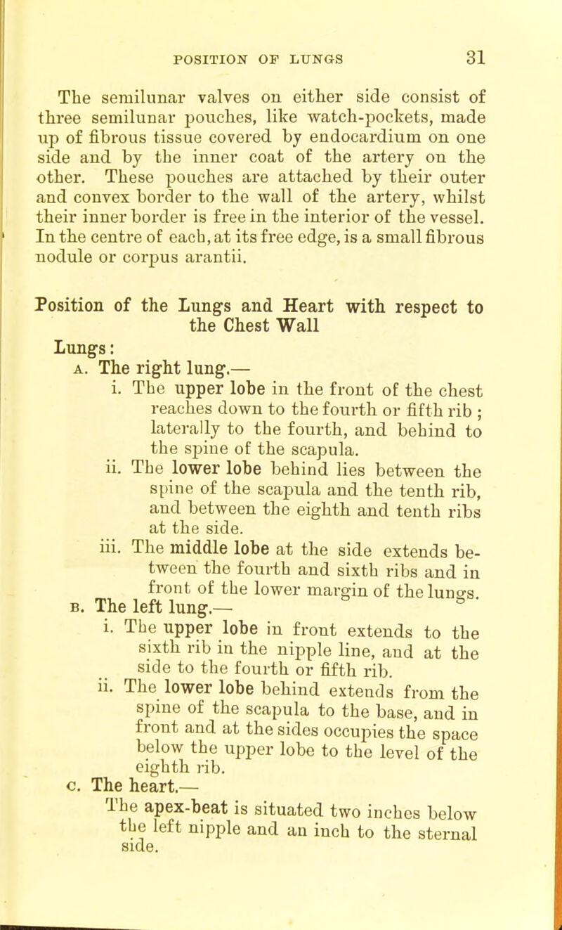 The semilunar valves on either side consist of three semilunar pouches, like watch-pockets, made up of fibrous tissue covered by endocardium on one side and by the inner coat of the artery on the other. These pouches are attached by their outer and convex border to the wall of the artery, whilst their inner border is free in the interior of the vessel. In the centre of each, at its free edge, is a small fibrous nodule or corpus arantii. Position of the Lungs and Heart with respect to the Chest Wall Lungs: A. The right lung.— i. The upper lobe in the front of the chest reaches down to the fourth or fifth rib ; laterally to the fourth, and behind to the spine of the scapula. ii. The lower lobe behind lies between the spine of the scapula and the tenth rib, and between the eighth and tenth ribs at the side. iii. The middle lobe at the side extends be- tween the fourth and sixth ribs and in front of the lower margin of the luno-s B. The left lung.— i. The upper lobe in front extends to the sixth rib in the nipple line, and at the side to the fourth or fifth rib. ii. The lower lobe behind extends from the spine of the scapula to the base, and in front and at the sides occupies the space below the upper lobe to the level of the eighth rib. c. The heart.— The apex-beat is situated two inches below the left nipple and an inch to the sternal side.