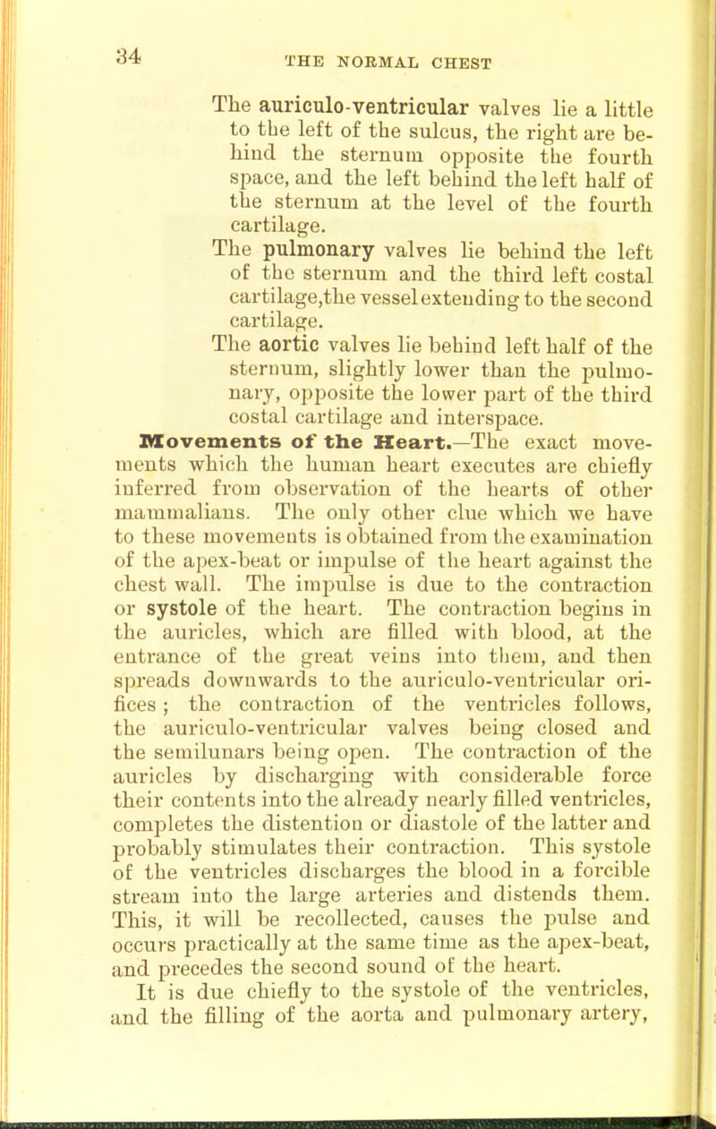 The auriculo-ventricular valves lie a little to the left of the sulcus, the right are be- hind the sternum opposite the fourth space, and the left behind the left half of the sternum at the level of the fourth cartilage. The pulmonary valves lie behind the left of the sternum and the third left costal cartilage,the vessel extending to the second cartilage. The aortic valves lie behind left half of the sternum, slightly lower than the j^ulmo- nary, opposite the lower part of the third costal cartilage and interspace. Movements of the Heart.—The exact move- ments which the human heart executes are chiefly inferred from observation of the hearts of other mammalians. The only other clue which we have to these movements is obtained from the examination of the apex-beat or impulse of the heart against the chest wall. The impulse is due to the contraction or systole of the heart. The contraction begins in the auricles, which are filled with blood, at the entrance of the great veins into tliem, and then spreads downwai'ds to the auriculo-ventricular ori- fices ; the contraction of the ventricles follows, the auriculo-ventricular valves being closed and the semilunars being open. The contraction of the auricles by discharging with considerable force their contents into the already nearly filled ventricles, completes the distention or diastole of the latter and probably stimulates their contraction. This systole of the ventricles discharges the blood in a forcible stream into the large arteries and distends them. This, it will be recollected, causes the jKilse and occurs practically at the same time as the apex-beat, and precedes the second sound of the heart. It is due chiefly to the systole of the ventricles, and the filling of the aorta and pulmonary artery.
