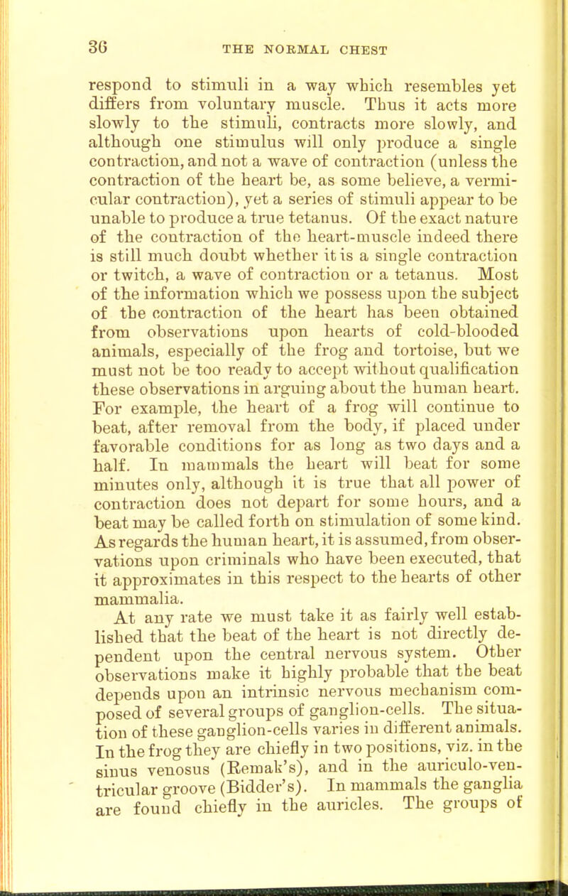 respond to stimuli in a way which resembles yet differs from voluntary muscle. Thus it acts more slowly to the stimuli, contracts more slowly, and although one stimulus will only produce a single contraction, and not a wave of contraction (unless the contraction of the heart be, as some believe, a vermi- cular contraction), yet a series of stimuli appear to be unable to produce a true tetanus. Of the exact nature of the contraction of the heart-muscle indeed there is still much doubt whether it is a single contraction or twitch, a wave of contraction or a tetanus. Most of the information which we possess upon the subject of the contraction of the heart has been obtained from observations upon hearts of cold-blooded animals, especially of the frog and tortoise, but we must not be too ready to accept without qualification these observations in arguing about the human heart. For example, the heart of a frog will continue to beat, after removal from the body, if placed under favorable conditions for as long as two days and a half. In mammals the heart will beat for some minutes only, although it is true that all power of contraction does not depart for some hours, and a beat may be called forth on stimulation of some kind. As regards the human heart, it is assumed, from obser- vations upon criminals who have been executed, that it approximates in this respect to the hearts of other mammalia. At any rate we must take it as fairly well estab- lished that the beat of the heart is not directly de- pendent upon the central nervous system. Other observations make it highly probable that the beat depends upon an inti-insic nervous mechanism com- posed of several groups of ganglion-cells. The situa- tion of these ganglion-cells varies in different animals. In the frog they are chiefly in two positions, viz. in the sinus venosus (Remak's), and in the auriculo-veu- tricular groove (Bidder's). In mammals the gangha are found chiefly in the auricles. The groups of