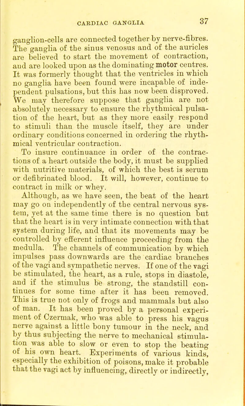 CAEDIAC GANGLIA ganglion-cells are connected together by nerve-fibres. The ganglia of the sinus venosus and of the auricles are believed to start the movement of contraction, and are looked upon as the dominating motor centres. It was formerly thought that the ventricles in which no ganglia have been found were incapable of inde- pendent pulsations, but this has now been disproved. We may therefore suppose tbat ganglia are not absolutely necessary to ensure the rhythmical pulsa- tion of the heart, but as they more easily respond to stimuli than the muscle itself, they are under ordinary conditions concerned in ordering the rhyth- mical ventricular contraction. To insure continuance in oi'der of the contrac- tions of a heart outside the body, it must be supplied with nutritive materials, of which the best is serum or defibrinated blood. It will, however, continue to contract in milk or whey. Although, as we have seen, the beat of the heart may go on independently of the central nervous sys- tem, yet at the same time there is no question but that the heart is in very intimate connection with that system during life, and that its movements may be controlled by efferent influence proceeding from the medulla. The channels of communication by which impulses pass downwards are the cardiac branches of the vagi and sympathetic nerves. If one of the vagi be stimulated, the heart, as a rule, stops in diastole, and if the stimulus be strong, the standstill con- tinues for some time after it has been removed. This is true not only of frogs and mammals but also of man. It has been proved by a personal experi- ment of Czermak, who was able to press his vagus nerve against a little bony tumour in the neck, and by thus subjecting the nerve to mechanical stimula- tion was able to slow or even to stop the beating of his own heart. Experiments of various kinds, especially the exhibition of poisons, make it probable that the vagi act by influencing, directly or indirectly.