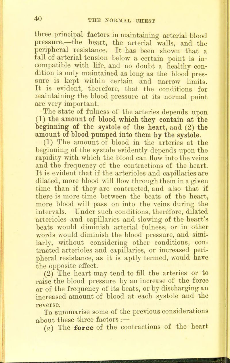 three principal factors in maintaining arterial blood pressure—tlie heart, the arterial walls, and the peripheral resistance. It has been shown that a fall of arterial tension below a certain point is in- compatible with life, and no doubt a healthy con- dition is only maintained as long as the blood pres- sure is kept within certain and narrow limits. It is evident, therefore, that the conditions for maintaining the blood pressure at its normal point are very important. The state of fulness of the arteries depends upon (1) the amount of blood which they contain at the beginning of the systole of the heart, and (2) the amount of blood pumped into them by the systole. (1) The amount of blood in the arteries at the beginning of the systole evidently depends upon the rapidity with which the blood can flow into the veins and the frequency of the contractions of the heart. It is evident that if the arterioles and capillaries are dilated, more blood will flow through them in a given time than if they are contracted, and also that if there is more time between the beats of the heart, more blood will pass on into the veins during the intervals. Under such conditions, therefore, dilated arterioles and capillaries and slowing of the heart's beats would diminish arterial fulness, or in other words would diminish the blood jjressure, and simi- larly, without considering other conditions, con- tracted arterioles and capillaries, or increased peri- pheral resistance, as it is aptly termed, would have the opposite eliect. (2) The heart may tend to fill the arteries or to raise the blood pressure by an increase of the force or of the frequency of its beats, or by discharging an increased amount of blood at each systole and the reverse. To summarise some of the previous considerations about these three factors :— (a) The force of the contractions of the heart