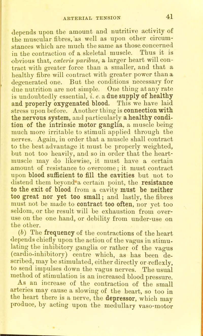 depends upon the amount and nutritive activity of the muscular fibres, as well as upon other circum- stances which are much the same as those, concerned in the contraction of a skeletal muscle. Thus it is obvious that, cceteris parih^is, a larger heart will con- tract with greater force than a smaller, and that a healthy fibre will contract with greater power than a degenerated one. But the conditions necessary for due nutrition are not simple. One thing at any rate is undoubtedly essential, i. e. a due supply of healthy- arid properly oxygenated blood. This we have laid stress upon before. Another thing is connection with the nervous system, and particularly a healthy condi- tion of the intrinsic motor ganglia, a muscle being much more irritable to stimuli applied through the nerves. Again, in order that a muscle shall contract to the best advantage it must be properly weighted, but not too heavily, and so in order that the heart- muscle may do likewise, it must have a certain amount of resistance to overcome; it must contract upon blood sufficient to fill the cavities but not to distend them beyond-a certain point, the resistance to the exit of blood from a cavity must be neither too great nor yet too small; and lastly, the fibres must not be made to contract too often, nor yet too seldom, or the result will be exhaustion from over- use on the one hand, or debility from under-use on the other. (fe) The frequency of the contractions of the heart depends chiefly upon the action of the vagus in stimu- lating the inhibitory ganglia or rather of the vagus (cardio-inhibitory) centre which, as has been de- scribed, may be stimulated, either directly or-reflexly, to send impulses down the vagus nervesl! The usual method of stimulation is an increased blood pressure. As an increase of the contraction of the small arteries ma.y cause a slowing of the heart, so too in the heart there is a nerve, the depressor, which may produce, by acting upon the medullary vaso-motor