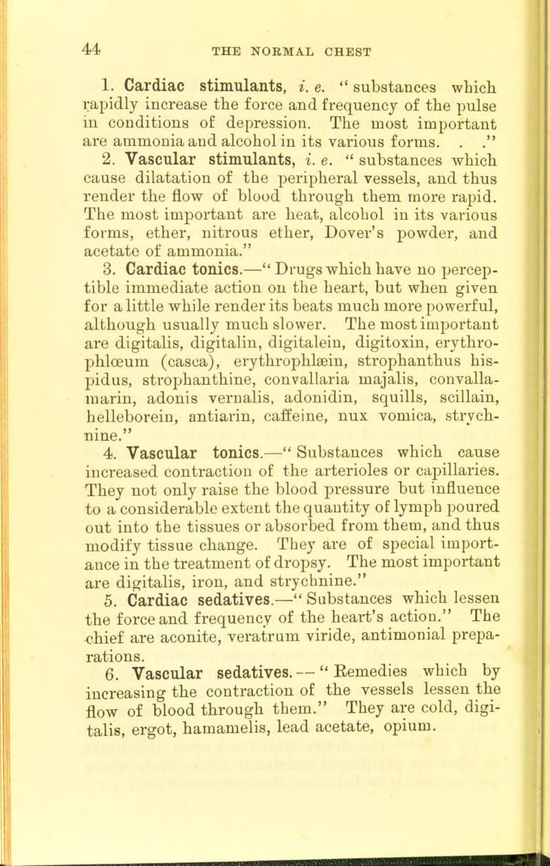 1. Cardiac stimulants, i. e. substances which rapidly increase the force and frequency of the pulse iu conditions of depression. The most important are ammonia and alcohol in its various forms. . . 2. Vascular stimulants, i. e. substances which cause dilatation of the peripheral vessels, and thus render the flow of blood through them more rapid. The most important are heat, alcohol in its various foi-ms, ether, nitrous ether, Dover's powder, and acetate of ammonia. 3. Cardiac tonics.— Drugs which have uo percep- tible immediate action on the heart, but when given for a little while render its beats much more powerful, although usually much slower. The most important are digitalis, digitalin, digitalein, digitoxin, erythro- j^hlceum (casca), erythrophlsein, strophanthus his- pidus, strophanthine, convallaria majalis, convalla- marin, adonis vernalis, adonidin, squills, scillain, helleboreiu, antiarin, caffeine, nux vomica, strych- nine. 4. Vascular tonics.— Substances which cause increased contraction of the arterioles or capillaries. They not only raise the blood j^ressure but influence to a considerable extent the quantity of lymph poured out into the tissues or absorbed from them, and thus modify tissue change. They are of special import- ance in the treatment of dropsy. The most important are digitalis, iron, and strychnine. 5. Cardiac sedatives.— Substances which lessen the force and frequency of the heart's action. The <?hief are aconite, veratrum viride, antimonial prepa- rations. 6. Vascular sedatives. — Remedies which by increasing the contraction of the vessels lessen the flow of blood through them. They are cold, digi- talis, ergot, hamamelis, lead acetate, opium.