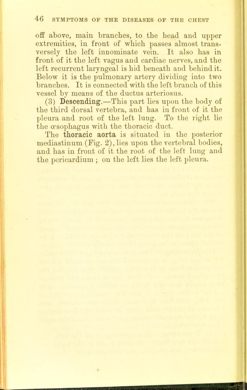 off above, main branches, to the head and upper extremities, in front of which passes almost trans- versely the left innominate vein. It also has in front of it the left vagus and cardiac nerves, and the left recurrent laryngeal is hid beneath and behind it. Below it is the pulmonary artery dividing into two branches. It is connected with the left branch of this vessel by means of the ductus arteriosus. (3) Descending.—This part Hes upon the body of the third dorsal vertebra, and has in front of it the pleura and root of the left lung. To the right lie the cfsophagus with the thoracic duct. The thoracic aorta is situated in the posterior mediastinum (Fig. 2), lies upon the vertebral bodies, and has in front of it the root of the left lung and the pericardium ; on the left lies the left pleura.