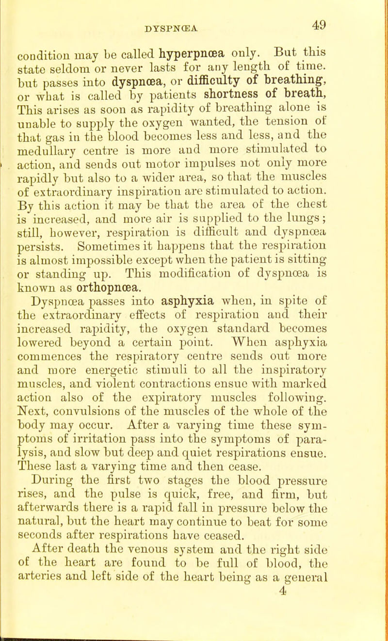 condition may be called hyperpnoea only. But this state seldom or never lasts for any length of time, but passes into dyspnoea, or difficulty of breathing, or what is called by patients shortness of breath. This arises as soon as rapidity of breathing alone is unable to supply the oxygen wanted, the tension of that gas in the blood becomes less and less, and the medullary centre is more and more stimulated to action, and sends out motor impulses not only more rapidly but also to a wider area, so that the muscles of extraordinary inspiration are stimulated to action. By this action it may be that the area of the chest is increased, and more air is supplied to the lungs; still, however, respiration is difficult and dyspnoea persists. Sometimes it happens that the respiration is almost impossible except when the patient is sitting or standing up. This modification of dyspnoea is known as orthopncea. Dyspnoea j^asses into asphyxia when, in spite of the extraordinary effects of respiration and their increased rapidity, the oxygen standard becomes lowered beyond a certain point. When asphyxia commences the respiratory centre sends out more and more energetic stimuli to all the inspiratory muscles, and violent contractions ensue with marked action also of the expiratory muscles following. Next, convulsions of the muscles of the whole of the body may occur. After a varying time these sym- ptoms of irritation pass into the symptoms of para- lysis, and slow but deep and quiet respirations ensue. These last a varying time and then cease. During the first two stages the blood pressure rises, and the pulse is quick, free, and firm, but afterwards there is a rapid fall in pressure below the natural, but the heart may continue to beat for some seconds after respirations have ceased. After death the venous system and the right side of the heart are found to be full of blood, the arteries and left side of the heart being as a general 4