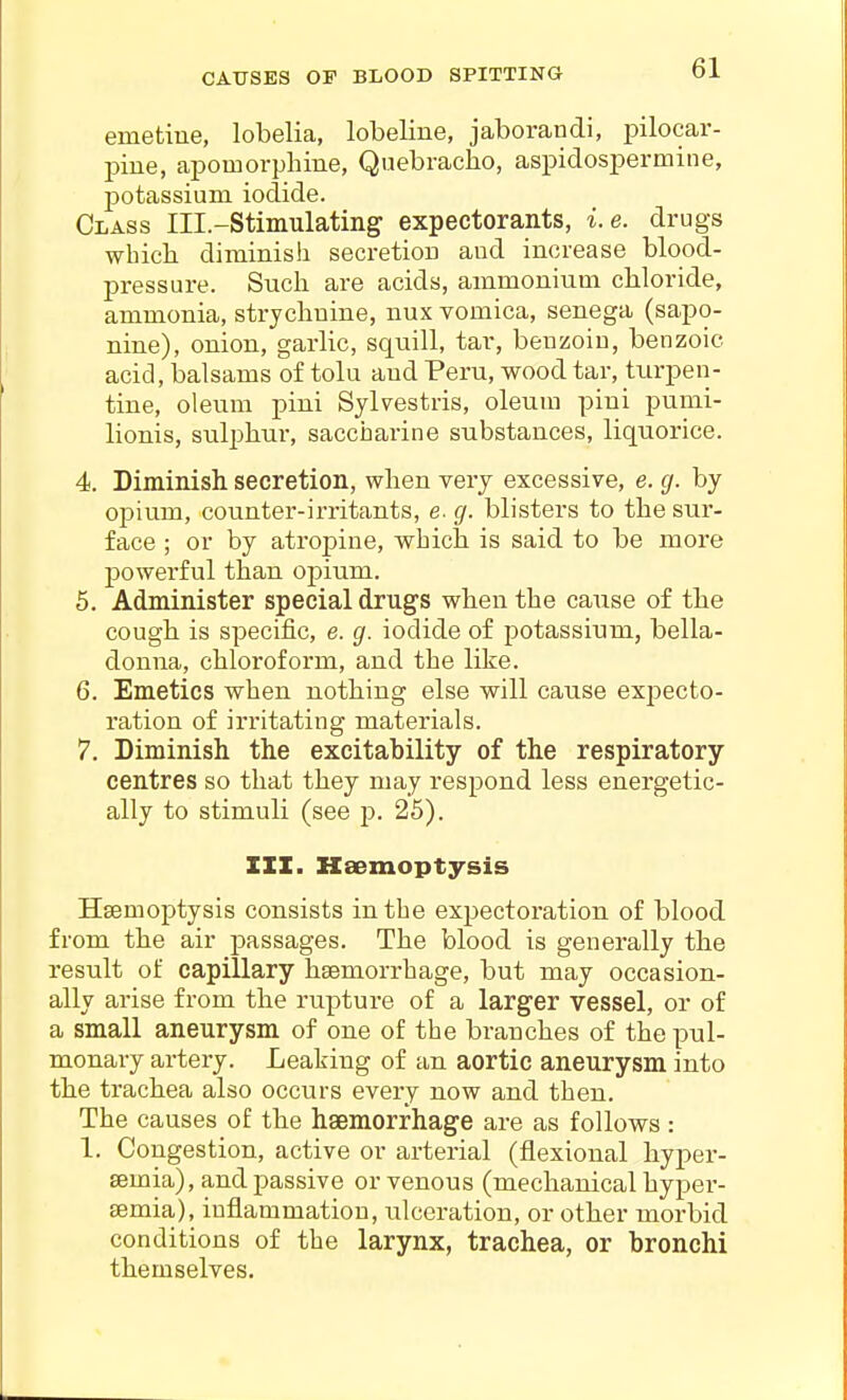 CAUSES OP BLOOD SPITTING emetine, lobelia, lobeline, jaborandi, pilocar- pine, apomorphine, Quebraclio, aspidospermine, j)otassiuin iodide. Class Ill.-Stiinulating expectorants, i.e. drugs wbicli diminish secretion and increase blood- pressure. Such are acids, ammonium chloride, ammonia, strychnine, nux vomica, senega (sapo- nine), onion, garlic, squill, tar, benzoin, benzoic acid, balsams of tolu and Peru, wood tar, turpen- tine, oleum pini Sylvestris, oleum pini pumi- lionis, sulphur, saccharine substances, liquorice. 4. Diminish, secretion, when very excessive, e. g. by opium, counter-irritants, e. g. blisters to the sur- face ; or by atropine, which is said to be more powerful than opium. 5. Administer special drugs when the cause of the cough is specific, e. g. iodide of potassium, bella- donna, chloroform, and the like. 6. Emetics when nothing else will cause expecto- ration of irritating materials. 7. Diminish the excitability of the respiratory centres so that they may respond less energetic- ally to stimuli (see p. 25). III. Haemoptysis Haemoptysis consists in the expectoration of blood from the air passages. The blood is generally the result of capillary hsemorrhage, but may occasion- ally arise from the rupture of a larger vessel, or of a small aneurysm of one of the branches of the pul- monary artery. Leaking of an aortic aneurysm into the trachea also occurs every now and then. The causes of the haemorrhage are as follows: 1. Congestion, active or arterial (flexional hyper- semia), and passive or venous (mechanical hyper- semia), inflammation, ulceration, or other morbid conditions of the larynx, trachea, or bronchi themselves.