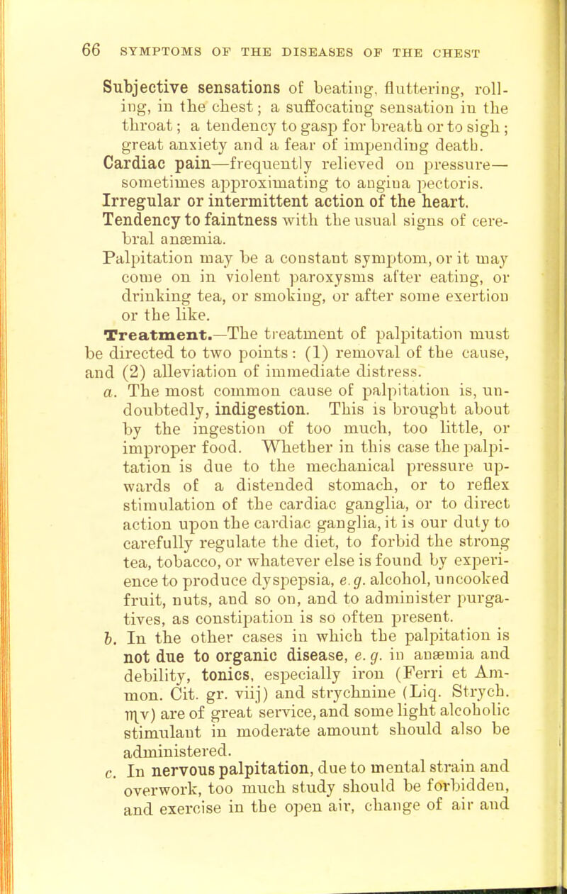 Subjective sensations of beating, fluttering, roll- ing, in tbe cbest; a suffocating sensation in tbe tbroat; a tendency to gasp for breatb or to sigb; great anxiety and a fear of impending death. Cardiac pain—frequently relieved on pressure— sometimes approximating to angina pectoris. Irregular or intermittent action of the heart. Tendency to faintness with tbe usual signs of cere- bral anaemia. Palpitation may be a constant symptom, or it may come on in violent paroxysms after eating, or drinking tea, or smoking, or after some exertion or the like. Treatment.—The treatment of palpitation must be directed to two points : (1) removal of the cause, and (2) alleviation of immediate distress. a. The most common cause of palpitation is, un- doubtedly, indigestion. This is brought about by the ingestion of too much, too little, or improper food. Whether in this case the palpi- tation is due to the mechanical pressure up- wards of a distended stomach, or to reflex stimulation of the cardiac ganglia, or to direct action upon the cardiac ganglia, it is our duty to carefully regulate the diet, to forbid the strong tea, tobacco, or whatever else is found by experi- ence to produce dyspepsia, e.g. alcohol, uncooked fruit, nuts, and so on, and to administer purga- tives, as constiijation is so often present. h. In the other cases in which the paljjitation is not due to organic disease, e. g. in ausemia and debility, tonics, especially iron (Ferri et Am- mon. Cit. gr. viij) and strychnine (Liq. Strych. V{v) are of great service, and some light alcohoUc stimulant in moderate amount should also be administered. c. In nervous palpitation, due to mental strain and overwork, too much study should be forbidden, and exercise in the open air, change of air and