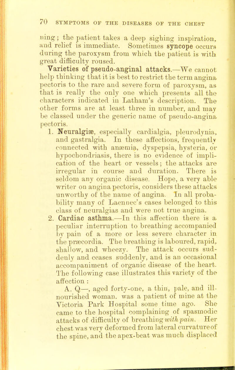 ning; tlie patient takes a deep sighing inspiration, and relief is immediate. Sometimes syncope occurs during tlie paroxysm from wliicb the patient is with great difficulty roused. Varieties of pseudo-anginal attacks.—We cannot help thinking that it is best to restrict the term angina pectoris to the rare and severe form of paroxysm, as that is really the only one which presents all the characters indicated in Latham's description. The other forms are at least three in number, and may be classed under the generic name of pseudo-angina pectoris. 1. Neuralgise, especially cardialgia, pleurodynia, and gastralgia. In these affections, frequently connected with anaemia, dyspej^sia, hysteria, or hypochondriasis, there is no evidence of impli- cation of the heart or vessels; the attacks are irregular in course and duration. There is seldom any organic disease. Hope, a very able writer on angina pectoris, considers these attacks unworthy of the name of angina. In all proba- bility many of Laennec's cases belonged to this class of neuralgias and were not true angina. 2. Cardiac asthma.—In this affection there is a peculiar interruption to breathing accompanied by pain of a more or less severe character iu the praecoi'dia. The breathing is laboured, rapid, shallow, and wheezy. The attack occurs sud- denly and ceases suddenly, and is an occasional accompaniment of organic disease of the heart. The following case illustrates this variety of the affection : A. Q—, aged forty-one, a thin, pale, and ill- nourished woman, was a jiatient of mine at the Victoria Park Hospital some time ago. She came to the hospital complaining of spasmodic attacks of difficulty of breathing rvith pain. Her chest was very deformed from lateral curvature of the spine, and the apex-beat was much displaced