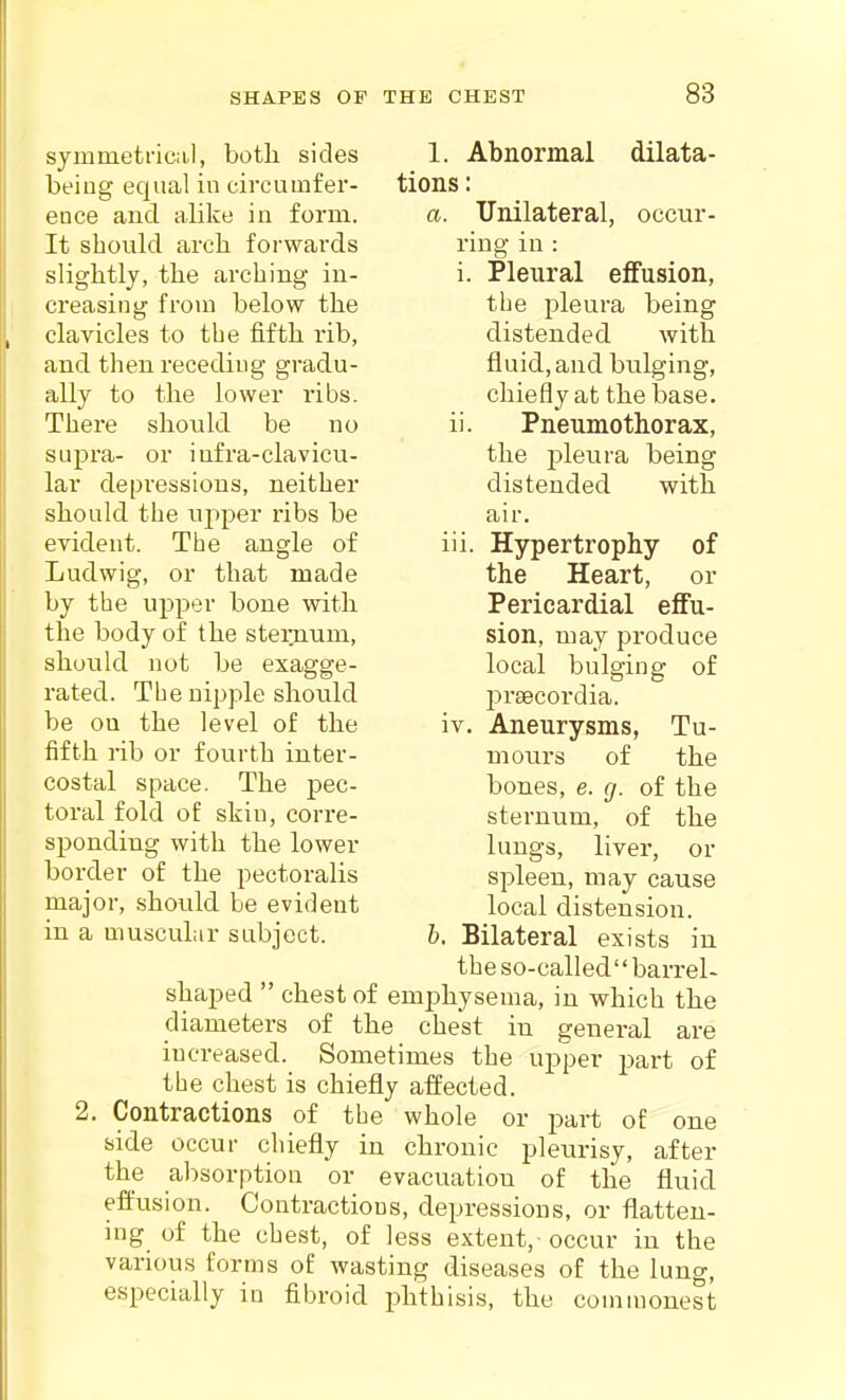 symmetriciil, both, sides being equal in circumfer- ence and alike in form. It should arch forwards slightly, the arching in- creasing from below the clavicles to the fifth rib, and then receding gradu- ally to the lower ribs. There should be no supra- or infra-clavicu- lar depressions, neither should the ujiper ribs be evident. The angle of Ludwig, or that made by the upper bone with the body of the sternum, should not be exagge- rated. The uipple should be ou the level of the fifth rib or fourth inter- costal space. The pec- toral fold of skin, corre- sponding with the lower border of the pectoralis major, should be evident in a muscuLir subject. 1. Abnormal dilata- tions : a. Unilateral, occur- ring in : i. Pleural effusion, the pleura being distended with fluid, and bulging, chiefly at the base. ii. Pneumothorax, the pleura being distended with air. Hypertrophy of the Heart, or Pericardial effu- sion, may produce local bulging of prsecordia. Aneurysms, Tu- mours of the bones, e. g. of the sternum, of the lungs, liver, or 111 IV, 2. spleen, may cause local distension. Bilateral exists in the so-called'' barrel- shaped  chest of emphysema, in which the diameters of the chest in general are increased. Sometimes the upper part of the chest is chiefly affected. Contractions of the whole or part of one side occur chiefly in chronic pleurisy, after the absorption or evacuation of the fluid efi'usion. Contractions, depressions, or flatten- ing of the chest, of less extent, occur in the various forms of wasting diseases of the lung, especially in fibroid phthisis, the commonest